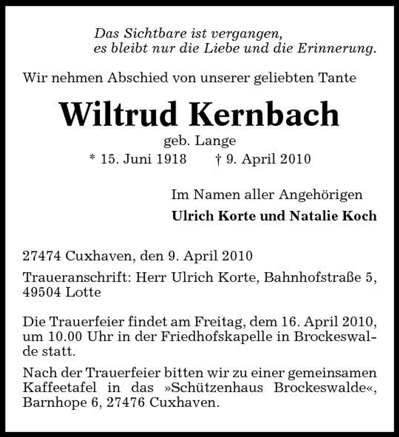 <p>Das Sichtbare ist vergangen, es bleibt nur die Liebe und die Erinnerung. Wir nehmen Abschied von unserer geliebten Tante</p><p>Wiltrud Kernbach<br />geb. Lange * 15. Juni 1918 † 9. April 2010 Im Namen aller Angehörigen Ulrich Korte und Natalie Koch 27474 Cuxhaven, den 9. April 2010 Traueranschrift: Herr Ulrich Korte, Bahnhofstraße 5, 49504 Lotte Die Trauerfeier findet am Freitag, dem 16. April 2010, um 10.00 Uhr in der Friedhofskapelle in Brockeswalde statt. Nach der Trauerfeier bitten wir zu einer gemeinsamen Kaffeetafel in das »Schützenhaus Brockeswalde«, Barnhope 6, 27476 Cuxhaven.</p>