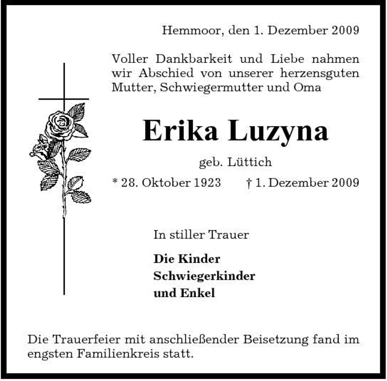 <p>Hemmoor, den 1. Dezember 2009 Voller Dankbarkeit und Liebe nahmen wir Abschied von unserer herzensguten Mutter, Schwiegermutter und Oma</p><p>Erika Luzyna<br />geb. Lüttich * 28. Oktober 1923 † 1. Dezember 2009</p><p>In stiller Trauer Die Kinder Schwiegerkinder und Enkel</p><p>Die Trauerfeier mit anschließender Beisetzung fand im engsten Familienkreis statt.</p>