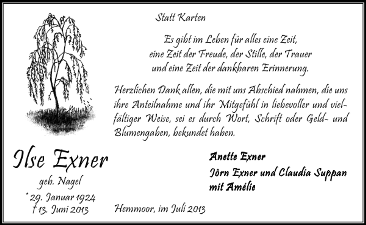<p>Statt Karten<br />Es gibt im Leben für alles eine Zeit,<br />eine Zeit der Freude, der Stille, der Trauer<br />und eine Zeit der dankbaren Erinnerung.<br />Herzlichen Dank allen, die mit uns Abschied nahmen, die uns<br />ihre Anteilnahme und ihr Mitgefühl in liebevoller und vielfältiger Weise, sei es durch Wort, Schrift oder Geld- und<br />Blumengaben, bekundet haben.</p><p>Ilse Exner<br />geb. Nagel<br />* 29. Januar 1924<br />† 13. Juni 2013</p><p>Anette Exner<br />Jörn Exner und Claudia Suppan<br />mit Amélie<br />Hemmoor, im Juli 2013</p>