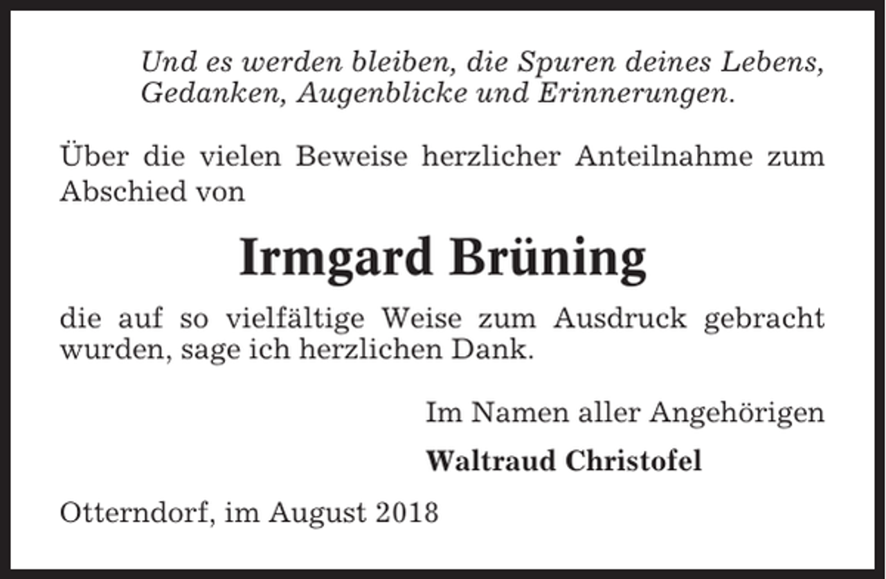 <p>Und es werden bleiben, die Spuren deines Lebens,<br />Gedanken, Augenblicke und Erinnerungen.<br />Über die vielen Beweise herzlicher Anteilnahme zum<br />Abschied von</p><p>Irmgard Brüning<br />die auf so vielfältige Weise zum Ausdruck gebracht<br />wurden, sage ich herzlichen Dank.<br />Im Namen aller Angehörigen<br />Waltraud Christofel<br />Otterndorf, im August 2018</p>