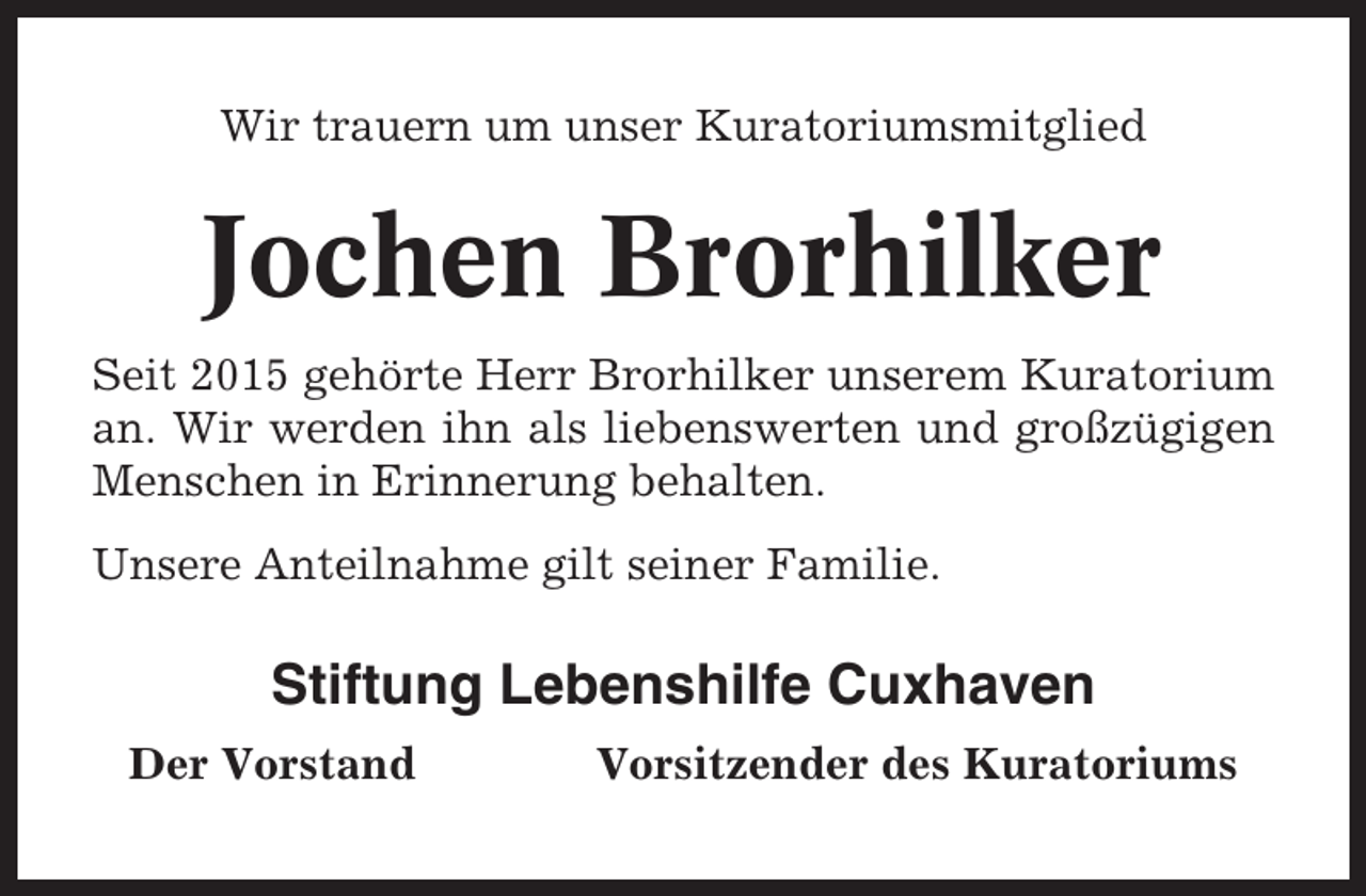 <p>Wir trauern um unser Kuratoriumsmitglied</p><p>Jochen Brorhilker<br />Seit 2015 gehörte Herr Brorhilker unserem Kuratorium<br />an. Wir werden ihn als liebenswerten und großzügigen<br />Menschen in Erinnerung behalten.<br />Unsere Anteilnahme gilt seiner Familie.</p><p>Stiftung Lebenshilfe Cuxhaven<br />Der Vorstand</p><p>Vorsitzender des Kuratoriums</p>