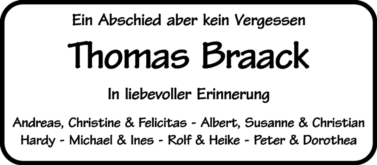 <p>Ein Abschied aber kein Vergessen</p><p>Thomas Braack<br />In liebevoller Erinnerung<br />Andreas, Christine &amp; Felicitas - Albert, Susanne &amp; Christian<br />Hardy - Michael &amp; Ines - Rolf &amp; Heike - Peter &amp; Dorothea</p>