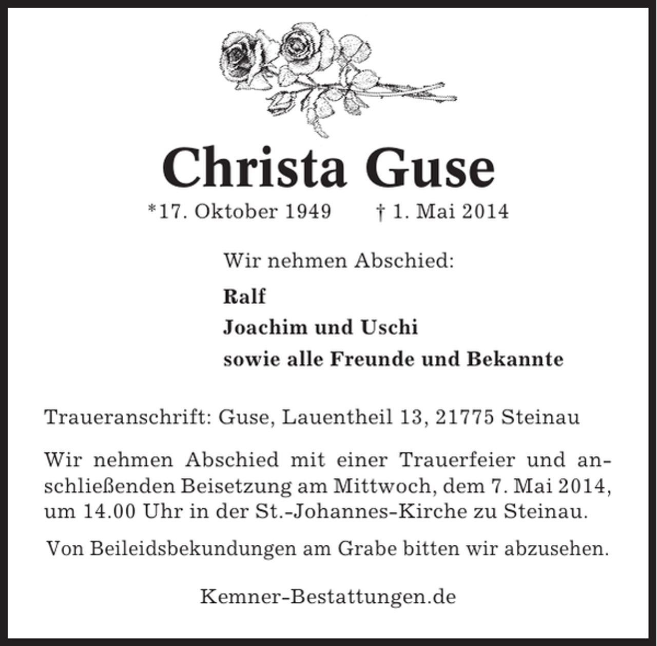 <p>Christa Guse<br />*17. Oktober 1949</p><p>Â† 1. Mai 2014</p><p>Wir nehmen Abschied:<br />Ralf<br />Joachim und Uschi<br />sowie alle Freunde und Bekannte<br />Traueranschrift: Guse, Lauentheil 13, 21775 Steinau<br />Wir nehmen Abschied mit einer Trauerfeier und anschlieÃŸenden Beisetzung am Mittwoch, dem 7. Mai 2014,<br />um 14.00 Uhr in der St.-Johannes-Kirche zu Steinau.<br />Von Beileidsbekundungen am Grabe bitten wir abzusehen.<br />Kemner-Bestattungen.de</p>