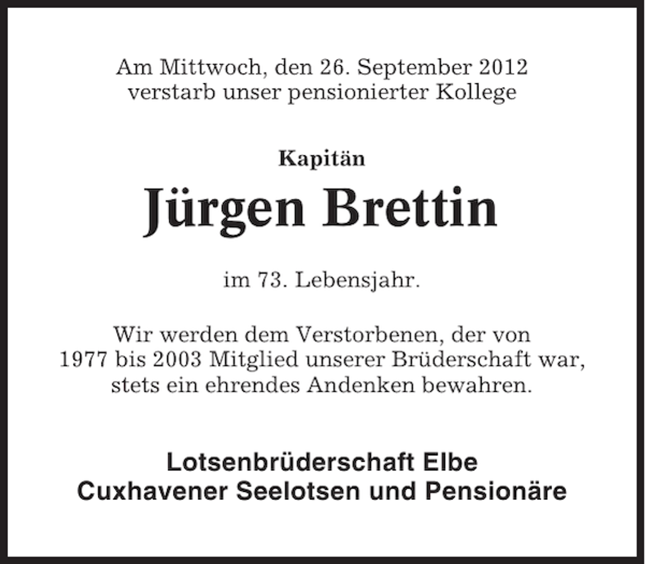 <p>Am Mittwoch, den 26. September 2012<br />verstarb unser pensionierter Kollege<br />Kapitän</p><p>Jürgen Brettin<br />im 73. Lebensjahr.<br />Wir werden dem Verstorbenen, der von<br />1977 bis 2003 Mitglied unserer Brüderschaft war,<br />stets ein ehrendes Andenken bewahren.</p><p>Lotsenbrüderschaft Elbe<br />Cuxhavener Seelotsen und Pensionäre</p>