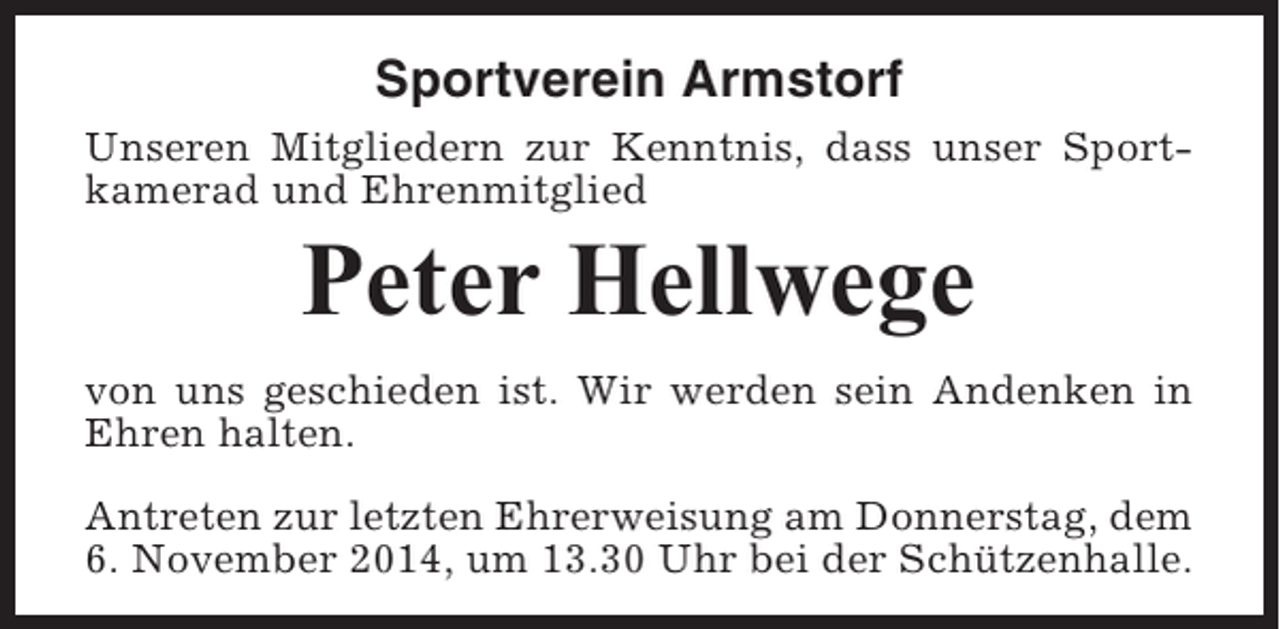 <p>Sportverein Armstorf<br />Unseren Mitgliedern zur Kenntnis, dass unser Sportkamerad und Ehrenmitglied</p><p>Peter Hellwege<br />von uns geschieden ist. Wir werden sein Andenken in<br />Ehren halten.<br />Antreten zur letzten Ehrerweisung am Donnerstag, dem<br />6. November 2014, um 13.30 Uhr bei der Schützenhalle.</p>
