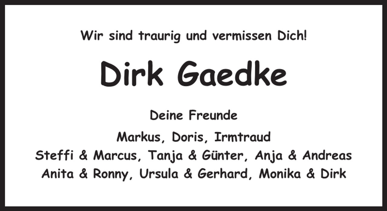 <p>Wir sind traurig und vermissen Dich!</p><p>Dirk Gaedke<br />Deine Freunde<br />Markus, Doris, Irmtraud<br />Steffi &amp; Marcus, Tanja &amp; Günter, Anja &amp; Andreas<br />Anita &amp; Ronny, Ursula &amp; Gerhard, Monika &amp; Dirk</p>
