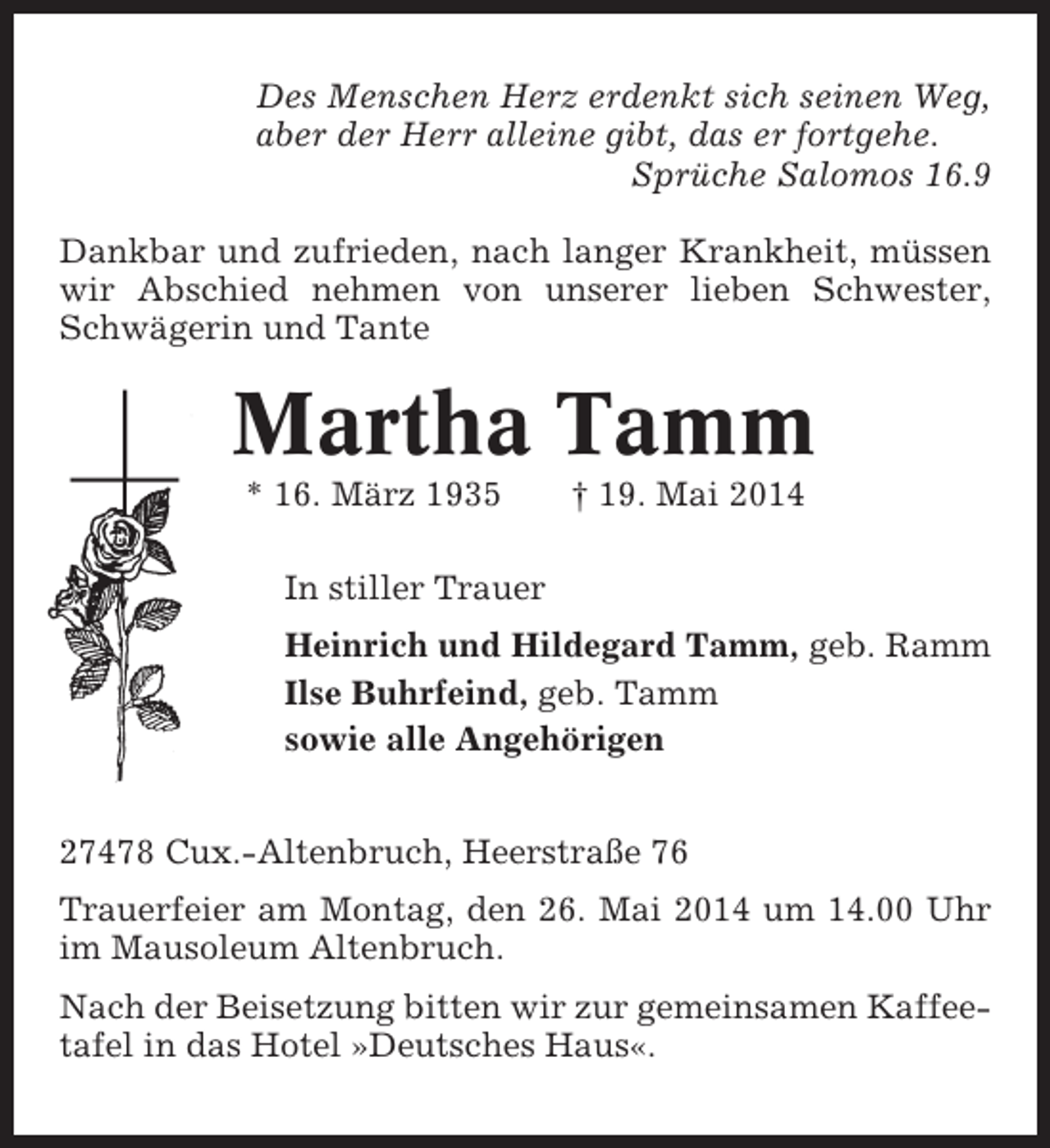 <p>Des Menschen Herz erdenkt sich seinen Weg,<br />aber der Herr alleine gibt, das er fortgehe.<br />Sprüche Salomos 16.9<br />Dankbar und zufrieden, nach langer Krankheit, müssen<br />wir Abschied nehmen von unserer lieben Schwester,<br />Schwägerin und Tante</p><p>Martha Tamm<br />* 16. März 1935</p><p>† 19. Mai 2014</p><p>In stiller Trauer<br />Heinrich und Hildegard Tamm, geb. Ramm<br />Ilse Buhrfeind, geb. Tamm<br />sowie alle Angehörigen<br />27478 Cux.-Altenbruch, Heerstraße 76<br />Trauerfeier am Montag, den 26. Mai 2014 um 14.00 Uhr<br />im Mausoleum Altenbruch.<br />Nach der Beisetzung bitten wir zur gemeinsamen Kaffeetafel in das Hotel »Deutsches Haus«.</p>