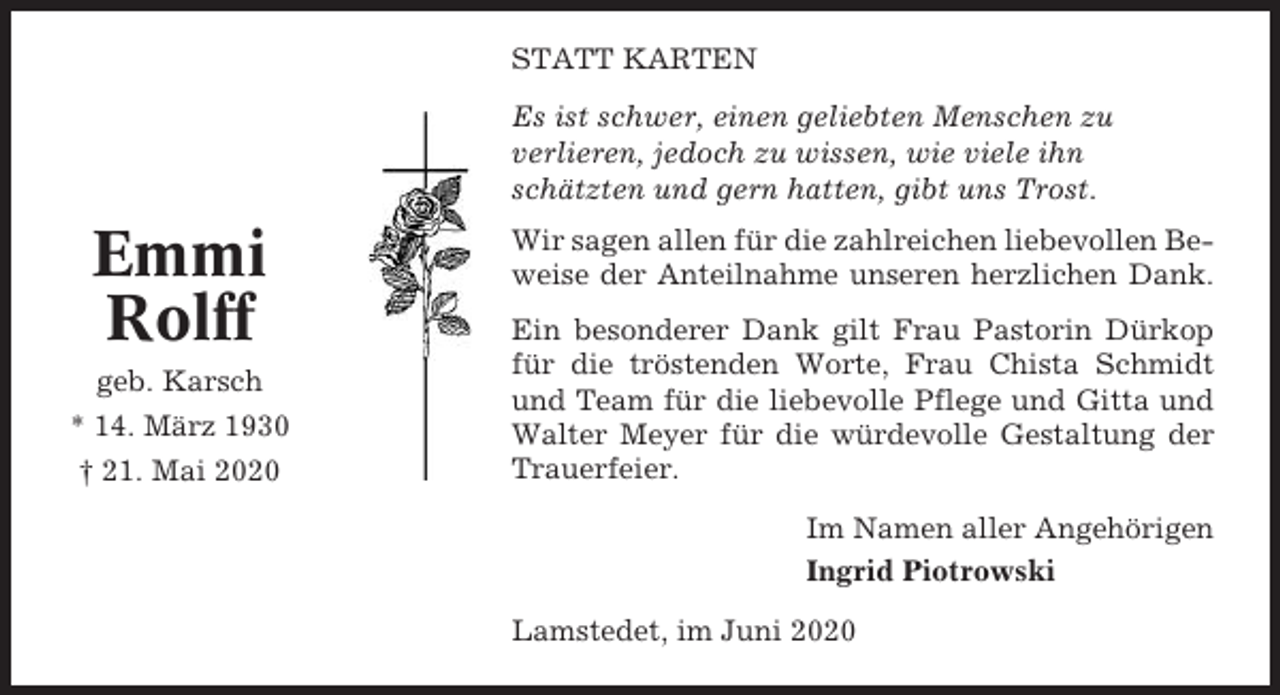 <p>STATT KARTEN<br />Es ist schwer, einen geliebten Menschen zu<br />verlieren, jedoch zu wissen, wie viele ihn<br />schätzten und gern hatten, gibt uns Trost.</p><p>Emmi<br />Rolff<br />geb. Karsch<br />* 14. März 1930<br />† 21. Mai 2020</p><p>Wir sagen allen für die zahlreichen liebevollen Beweise der Anteilnahme unseren herzlichen Dank.<br />Ein besonderer Dank gilt Frau Pastorin Dürkop<br />für die tröstenden Worte, Frau Chista Schmidt<br />und Team für die liebevolle Pflege und Gitta und<br />Walter Meyer für die würdevolle Gestaltung der<br />Trauerfeier.<br />Im Namen aller Angehörigen<br />Ingrid Piotrowski<br />Lamstedet, im Juni 2020</p>