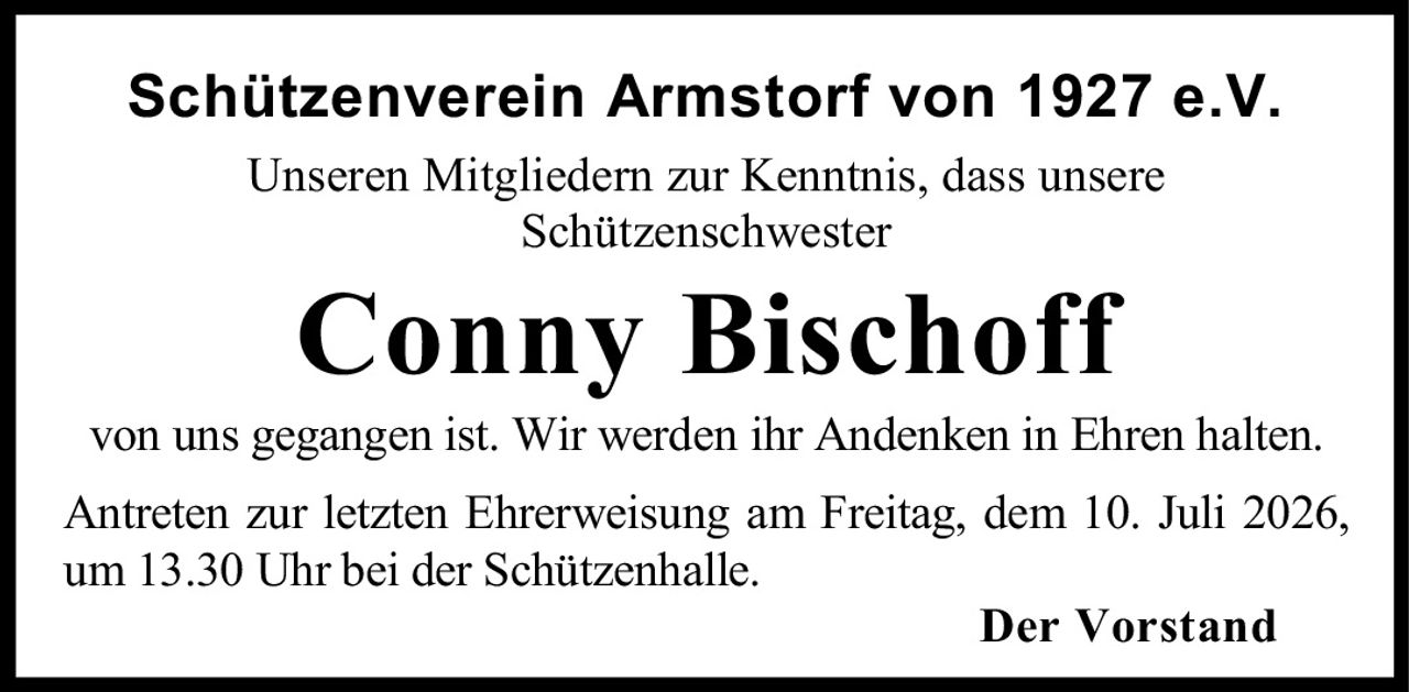 <p>Schützenverein Armstorf von 1927 e.V.</p>
<p>Unseren Mitgliedern zur Kenntnis, dass unsere Schützenschwester</p>
<p><strong>Conny Bischoff</strong></p>
<p>von uns gegangen ist. Wir werden ihr Andenken in Ehren halten.</p>
<p>Antreten zur letzten Ehrerweisung am Freitag, dem 10. Juli 2026, um 13.30 Uhr bei der Schützenhalle.</p>
<p>Der Vorstand</p>