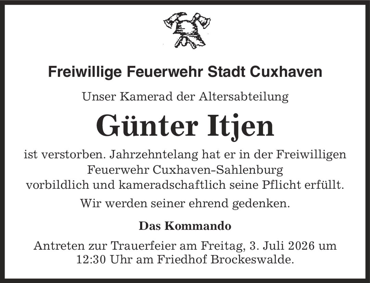Freiwillige Feuerwehr Stadt Cuxhaven Unser Kamerad der Altersabteilung Günter Itjen ist verstorben. Jahrzehntelang hat er in der Freiwilligen Feuerwehr Cuxhaven-Sahlenburg vorbildlich und kameradschaftlich seine Pflicht erfüllt. Wir werden seiner ehrend gedenken. Das Kommando Antreten zur Trauerfeier am Freitag, 3. Juli 2026 um 12:30 Uhr am Friedhof Brockeswalde.