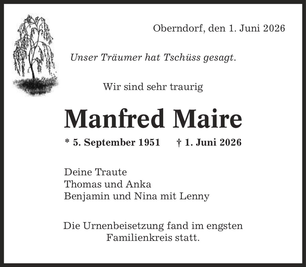 Oberndorf, den 1. Juni 2026 Unser Träumer hat Tschüss gesagt. Wir sind sehr traurig Manfred Maire * 5. September 1951 | 1. Juni 2026 Deine Traute Thomas und Anka Benjamin und Nina mit Lenny Die Urnenbeisetzung fand im engsten Familienkreis statt.