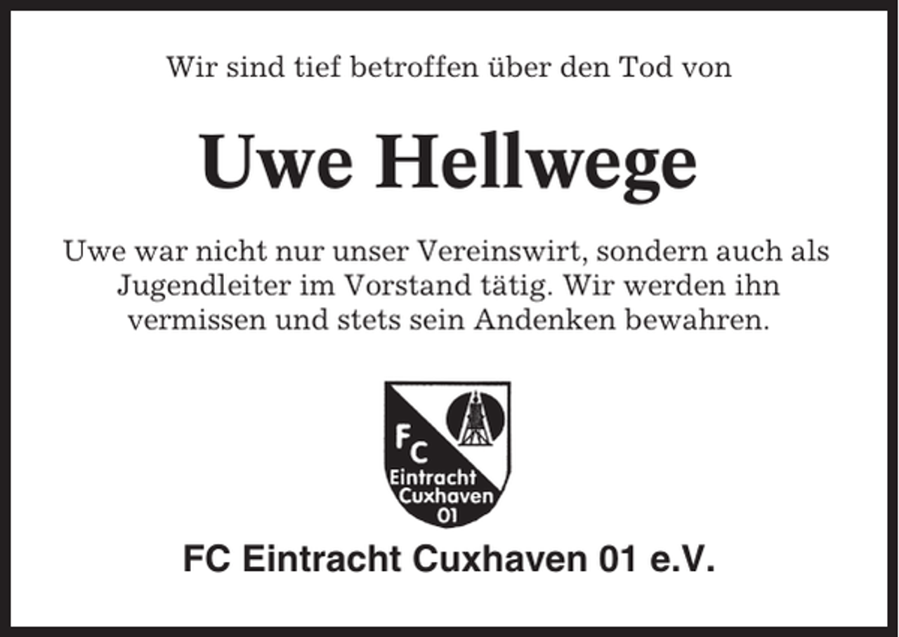 <p>Wir sind tief betroffen über den Tod von</p><p>Uwe Hellwege<br />Uwe war nicht nur unser Vereinswirt, sondern auch als<br />Jugendleiter im Vorstand tätig. Wir werden ihn<br />vermissen und stets sein Andenken bewahren.</p><p>FC Eintracht Cuxhaven 01 e.V.</p>