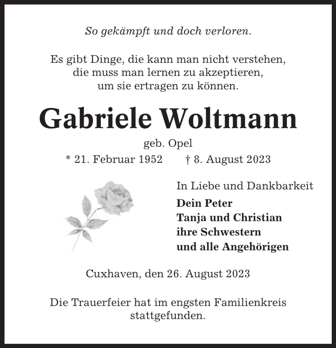 <p>So gekämpft und doch verloren.<br />Es gibt Dinge, die kann man nicht verstehen,<br />die muss man lernen zu akzeptieren,<br />um sie ertragen zu können.</p><p>Gabriele Woltmann<br />geb. Opel<br />* 21. Februar 1952<br />† 8. August 2023<br />In Liebe und Dankbarkeit<br />Dein Peter<br />Tanja und Christian<br />ihre Schwestern<br />und alle Angehörigen<br />Cuxhaven, den 26. August 2023<br />Die Trauerfeier hat im engsten Familienkreis<br />stattgefunden.</p>