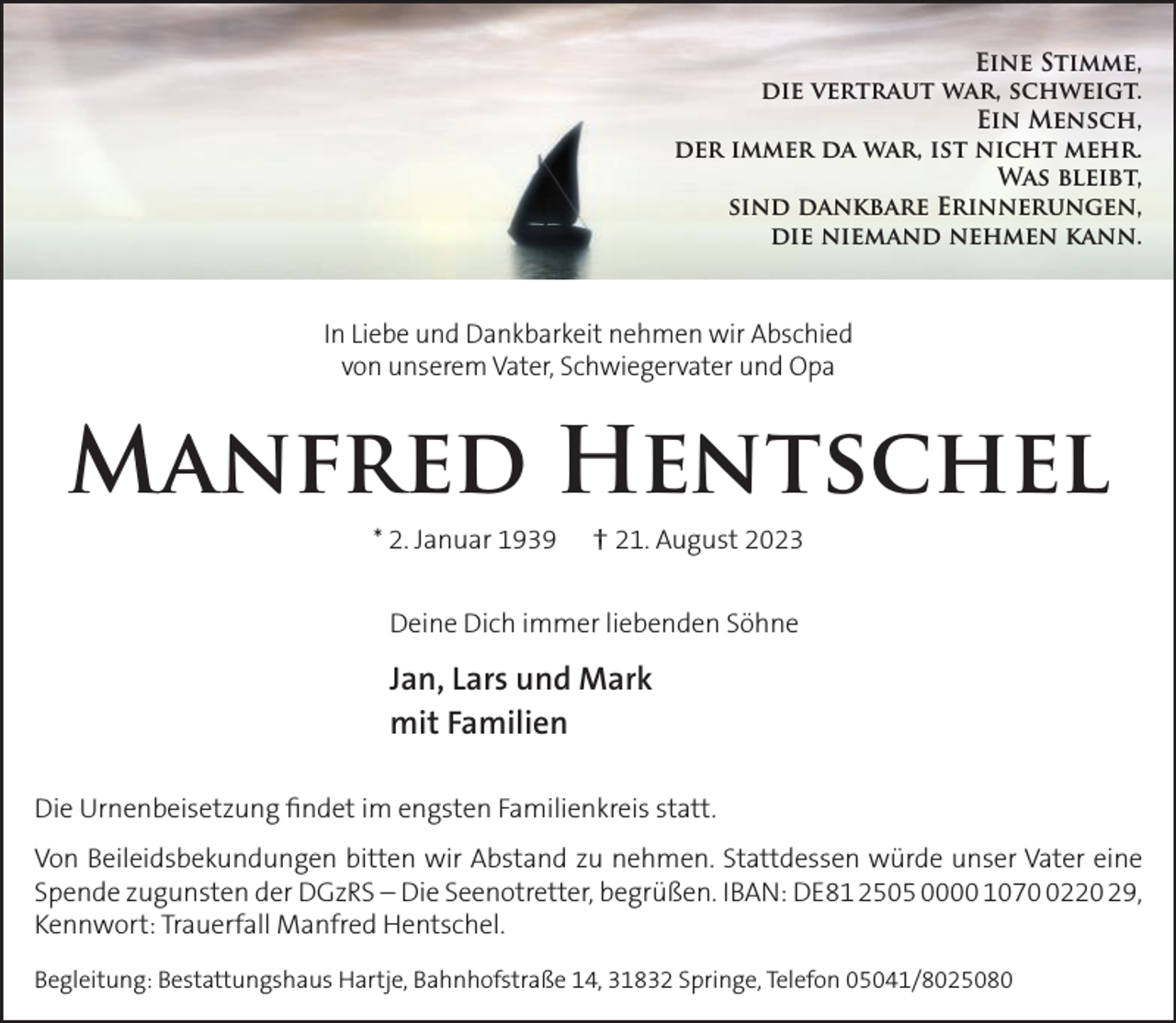 <p>Eine Stimme,<br />die vertraut war, schweigt.<br />Ein Mensch,<br />der immer da war, ist nicht mehr.<br />Was bleibt,<br />sind dankbare Erinnerungen,<br />die niemand nehmen kann.</p><p>In Liebe und Dankbarkeit nehmen wir Abschied<br />von unserem Vater, Schwiegervater und Opa</p><p>Manfred Hentschel<br />* 2. Januar 1939</p><p>† 21. August 2023</p><p>Deine Dich immer liebenden Söhne</p><p>Jan, Lars und Mark<br />mit Familien<br />Die Urnenbeisetzung ﬁndet im engsten Familienkreis statt.<br />Von Beileidsbekundungen bitten wir Abstand zu nehmen. Stattdessen würde unser Vater eine<br />Spende zugunsten der DGzRS – Die Seenotretter, begrüßen. IBAN: DE81 2505 0000 107220 29,<br />Kennwort: Trauerfall Manfred Hentschel.<br />Begleitung: Bestattungshaus Hartje, Bahnhofstraße 14, 31832 Springe, Telefon 05041/8025080</p>