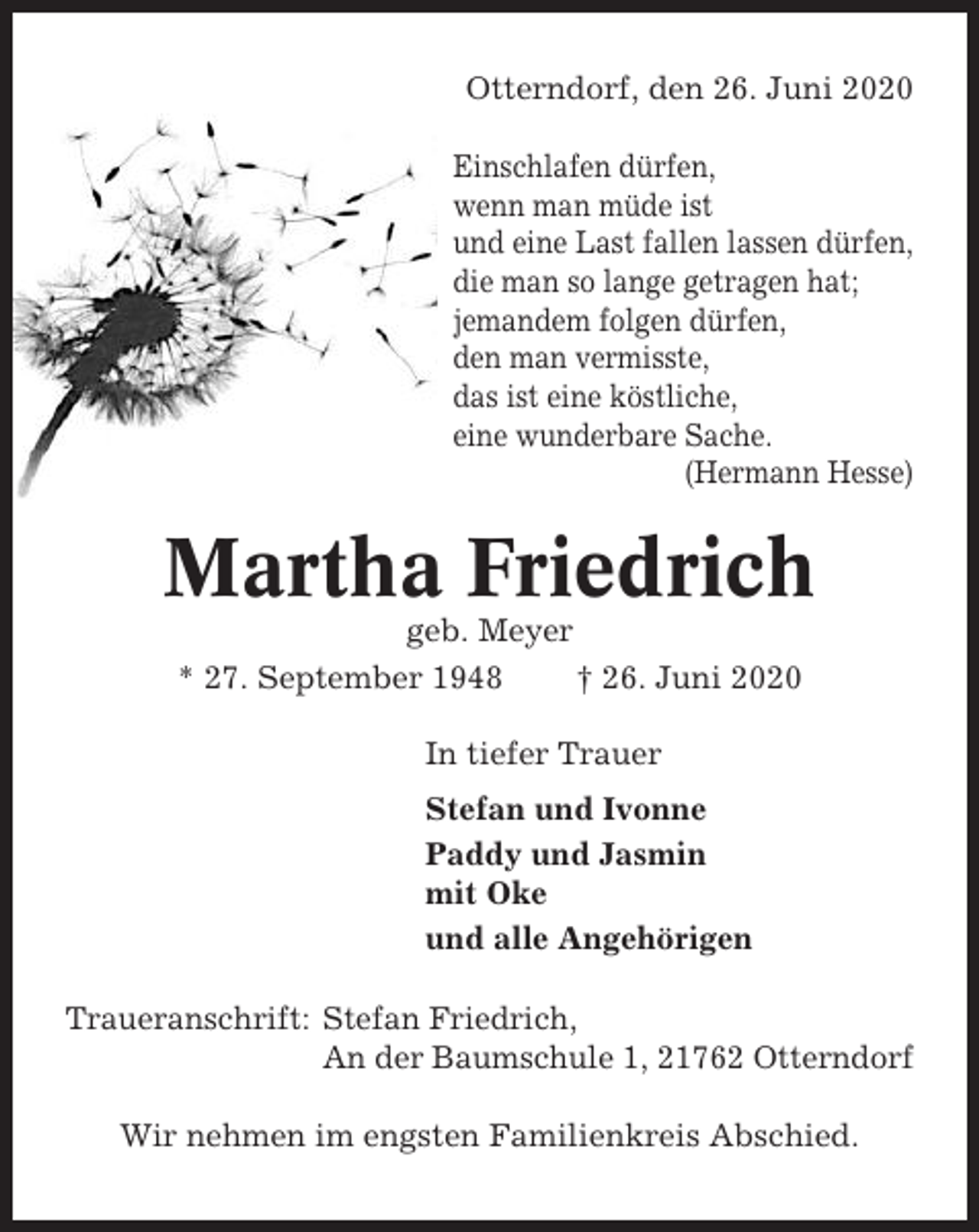 <p>Otterndorf, den 26. Juni 2020<br />Einschlafen dürfen,<br />wenn man müde ist<br />und eine Last fallen lassen dürfen,<br />die man so lange getragen hat;<br />jemandem folgen dürfen,<br />den man vermisste,<br />das ist eine köstliche,<br />eine wunderbare Sache.<br />(Hermann Hesse)</p><p>Martha Friedrich<br />geb. Meyer<br />* 27. September 1948<br />† 26. Juni 2020<br />In tiefer Trauer<br />Stefan und Ivonne<br />Paddy und Jasmin<br />mit Oke<br />und alle Angehörigen<br />Traueranschrift: Stefan Friedrich,<br />An der Baumschule 1, 21762 Otterndorf<br />Wir nehmen im engsten Familienkreis Abschied.</p>