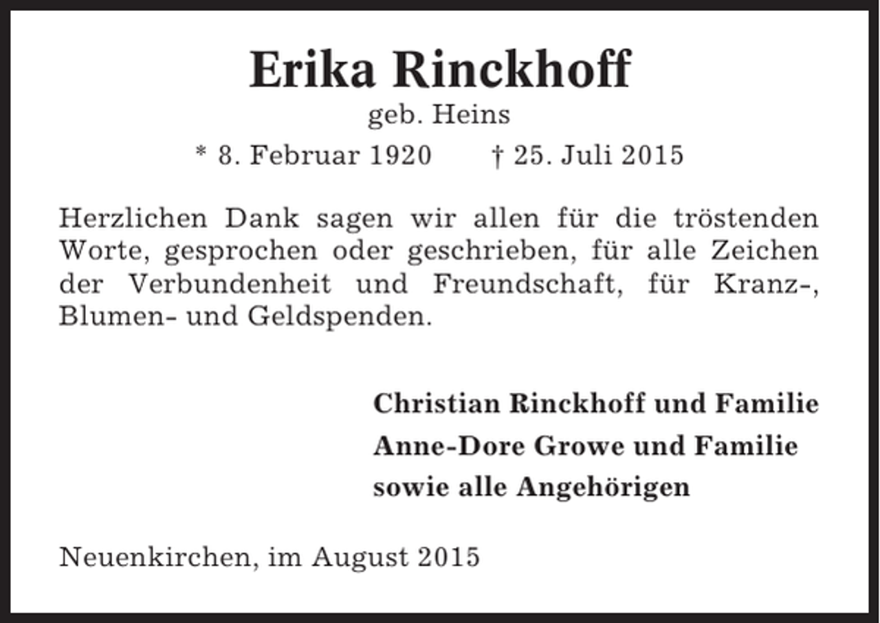 <p>Erika Rinckhoff<br />geb. Heins<br />* 8. Februar 1920<br />† 25. Juli 2015<br />Herzlichen Dank sagen wir allen für die tröstenden<br />Worte, gesprochen oder geschrieben, für alle Zeichen<br />der Verbundenheit und Freundschaft, für Kranz-,<br />Blumen- und Geldspenden.<br />Christian Rinckhoff und Familie<br />Anne-Dore Growe und Familie<br />sowie alle Angehörigen<br />Neuenkirchen, im August 2015</p>