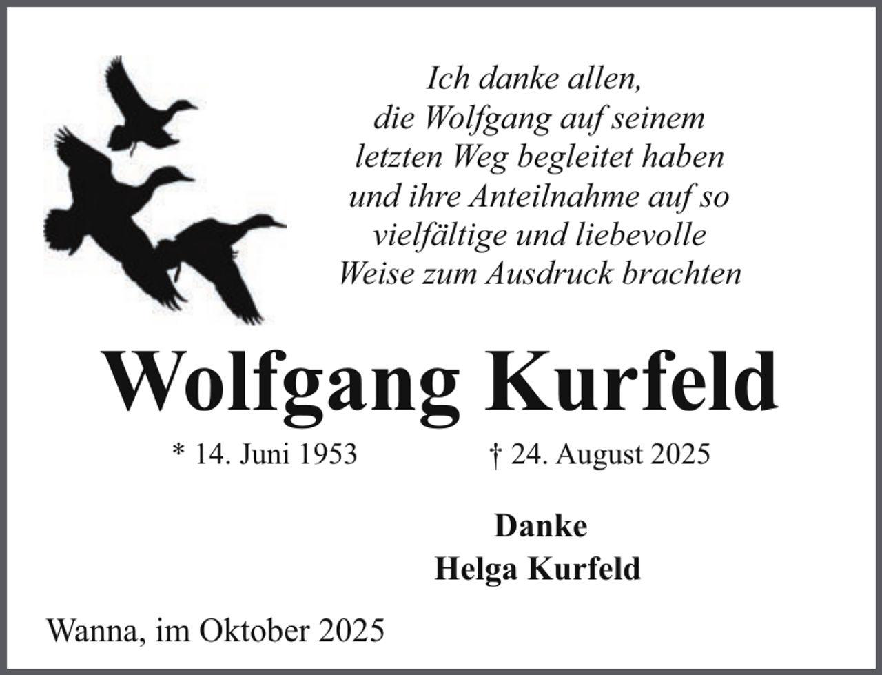 <p>Ich danke allen,<br />die Wolfgang auf seinem<br />letzten Weg begleitet haben<br />und ihre Anteilnahme auf so<br />vielfältige und liebevolle<br />Weise zum Ausdruck brachten</p><p>Wolfgang Kurfeld<br />* 14. Juni 1953</p><p>† 24. August 2025</p><p>Danke<br />Helga Kurfeld<br />Wanna, im Oktober 2025</p>