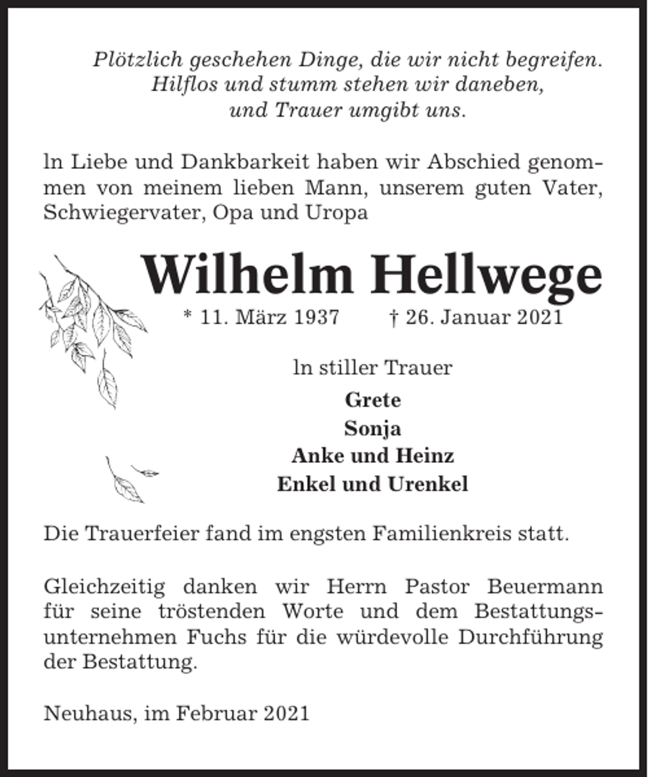 <p>Plötzlich geschehen Dinge, die wir nicht begreifen.<br />Hilflos und stumm stehen wir daneben,<br />und Trauer umgibt uns.<br />ln Liebe und Dankbarkeit haben wir Abschied genommen von meinem lieben Mann, unserem guten Vater,<br />Schwiegervater, Opa und Uropa</p><p>Wilhelm Hellwege<br />* 11. März 1937</p><p>† 26. Januar 2021</p><p>ln stiller Trauer<br />Grete<br />Sonja<br />Anke und Heinz<br />Enkel und Urenkel<br />Die Trauerfeier fand im engsten Familienkreis statt.<br />Gleichzeitig danken wir Herrn Pastor Beuermann<br />für seine tröstenden Worte und dem Bestattungsunternehmen Fuchs für die würdevolle Durchführung<br />der Bestattung.<br />Neuhaus, im Februar 2021</p>