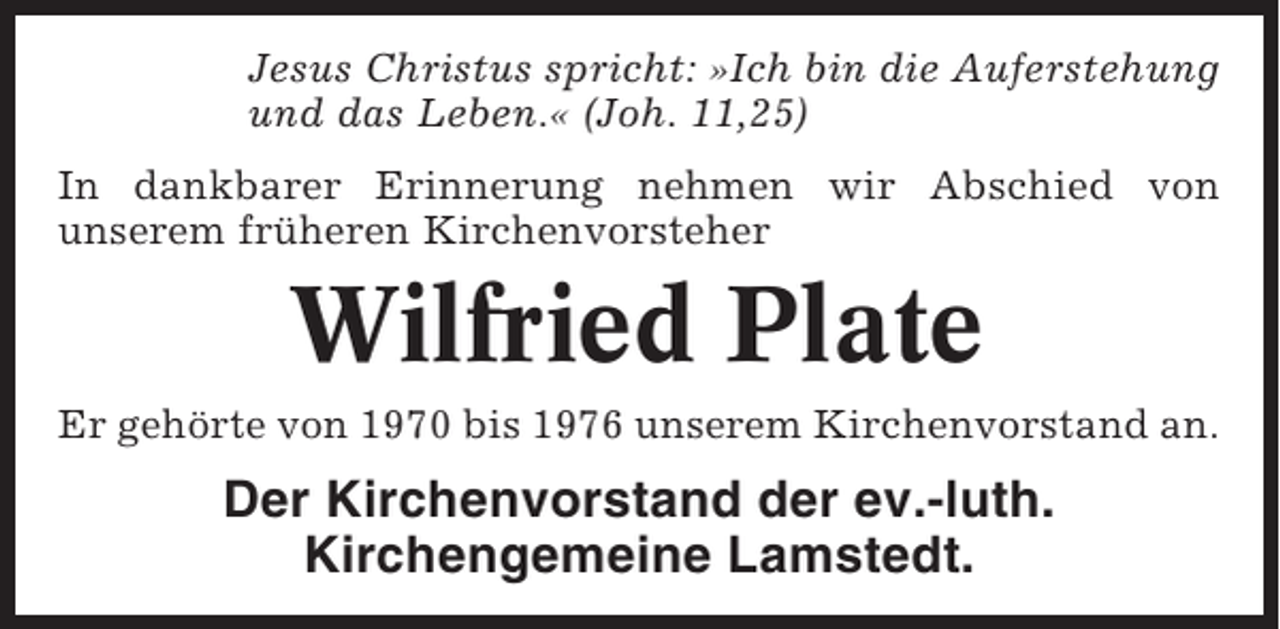 <p>Jesus Christus spricht: »Ich bin die Auferstehung<br />und das Leben.« (Joh. 11,25)<br />In dankbarer Erinnerung nehmen wir Abschied von<br />unserem früheren Kirchenvorsteher</p><p>Wilfried Plate<br />Er gehörte von 1970 bis 1976 unserem Kirchenvorstand an.</p><p>Der Kirchenvorstand der ev.-luth.<br />Kirchengemeine Lamstedt.</p>