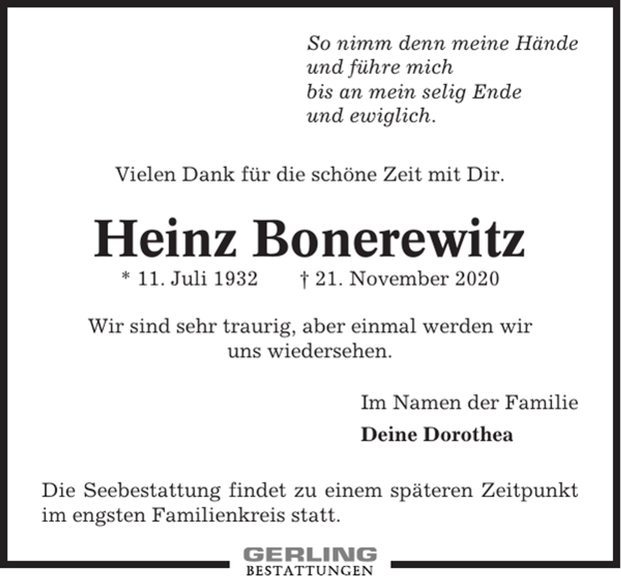 <p>So nimm denn meine Hände<br />und führe mich<br />bis an mein selig Ende<br />und ewiglich.<br />Vielen Dank für die schöne Zeit mit Dir.</p><p>Heinz Bonerewitz<br />* 11. Juli 1932</p><p>† 21. November 2020</p><p>Wir sind sehr traurig, aber einmal werden wir<br />uns wiedersehen.<br />Im Namen der Familie<br />Deine Dorothea<br />Die Seebestattung findet zu einem späteren Zeitpunkt<br />im engsten Familienkreis statt.</p>