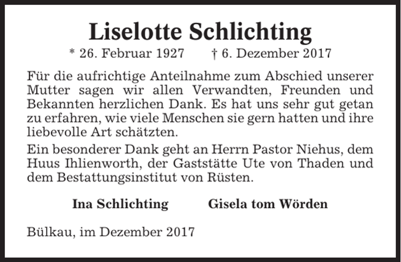 <p>Liselotte Schlichting<br />* 26. Februar 1927</p><p>† 6. Dezember 2017</p><p>Für die aufrichtige Anteilnahme zum Abschied unserer<br />Mutter sagen wir allen Verwandten, Freunden und<br />Bekannten herzlichen Dank. Es hat uns sehr gut getan<br />zu erfahren, wie viele Menschen sie gern hatten und ihre<br />liebevolle Art schätzten.<br />Ein besonderer Dank geht an Herrn Pastor Niehus, dem<br />Huus Ihlienworth, der Gaststätte Ute von Thaden und<br />dem Bestattungsinstitut von Rüsten.<br />Ina Schlichting<br />Bülkau, im Dezember 2017</p><p>Gisela tom Wörden</p>