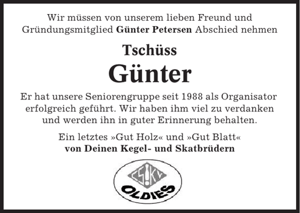 <p>Wir müssen von unserem lieben Freund und<br />Gründungsmitglied Günter Petersen Abschied nehmen</p><p>Tschüss</p><p>Günter<br />Er hat unsere Seniorengruppe seit 1988 als Organisator<br />erfolgreich geführt. Wir haben ihm viel zu verdanken<br />und werden ihn in guter Erinnerung behalten.<br />Ein letztes »Gut Holz« und »Gut Blatt«<br />von Deinen Kegel- und Skatbrüdern</p>