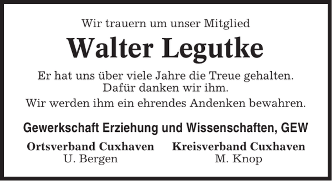 <p>Wir trauern um unser Mitglied</p><p>Walter Legutke<br />Er hat uns über viele Jahre die Treue gehalten.<br />Dafür danken wir ihm.<br />Wir werden ihm ein ehrendes Andenken bewahren.</p><p>Gewerkschaft Erziehung und Wissenschaften, GEW<br />Ortsverband Cuxhaven<br />U. Bergen</p><p>Kreisverband Cuxhaven<br />M. Knop</p>