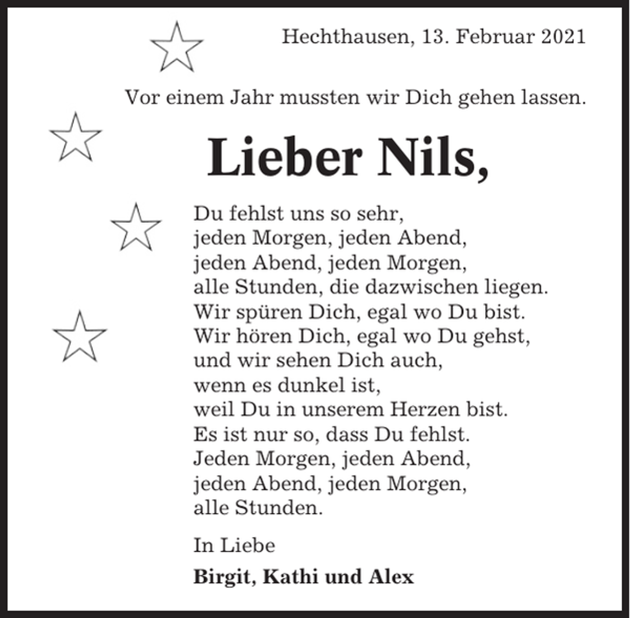 <p>Hechthausen, 13. Februar 2021<br />Vor einem Jahr mussten wir Dich gehen lassen.</p><p>Lieber Nils,<br />Du fehlst uns so sehr,<br />jeden Morgen, jeden Abend,<br />jeden Abend, jeden Morgen,<br />alle Stunden, die dazwischen liegen.<br />Wir spüren Dich, egal wo Du bist.<br />Wir hören Dich, egal wo Du gehst,<br />und wir sehen Dich auch,<br />wenn es dunkel ist,<br />weil Du in unserem Herzen bist.<br />Es ist nur so, dass Du fehlst.<br />Jeden Morgen, jeden Abend,<br />jeden Abend, jeden Morgen,<br />alle Stunden.<br />In Liebe<br />Birgit, Kathi und Alex</p>
