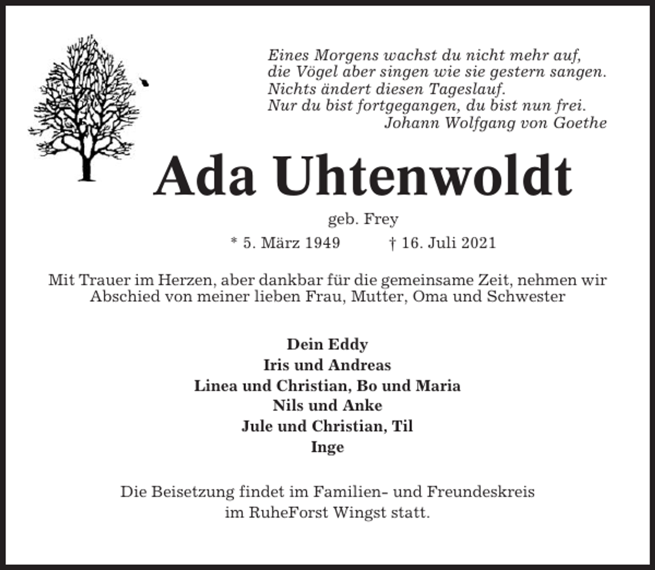 <p>Eines Morgens wachst du nicht mehr auf,<br />die Vögel aber singen wie sie gestern sangen.<br />Nichts ändert diesen Tageslauf.<br />Nur du bist fortgegangen, du bist nun frei.<br />Johann Wolfgang von Goethe</p><p>Ada Uhtenwoldt<br />geb. Frey<br />* 5. März 1949<br />† 16. Juli 2021<br />Mit Trauer im Herzen, aber dankbar für die gemeinsame Zeit, nehmen wir<br />Abschied von meiner lieben Frau, Mutter, Oma und Schwester<br />Dein Eddy<br />Iris und Andreas<br />Linea und Christian, Bo und Maria<br />Nils und Anke<br />Jule und Christian, Til<br />Inge<br />Die Beisetzung findet im Familien- und Freundeskreis<br />im RuheForst Wingst statt.</p>