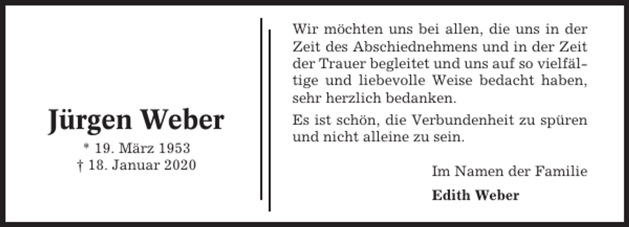 <p>Wir möchten uns bei allen, die uns in der<br />Zeit des Abschiednehmens und in der Zeit<br />der Trauer begleitet und uns auf so vielfältige und liebevolle Weise bedacht haben,<br />sehr herzlich bedanken.</p><p>Jürgen Weber<br />* 19. März 1953<br />† 18. Januar 2020</p><p>Es ist schön, die Verbundenheit zu spüren<br />und nicht alleine zu sein.<br />Im Namen der Familie<br />Edith Weber</p>