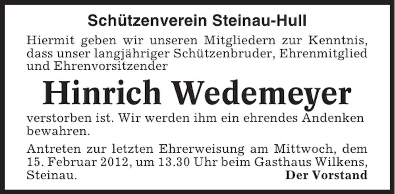 <p>Schützenverein Steinau-Hull<br />Hiermit geben wir unseren Mitgliedern zur Kenntnis,<br />dass unser langjähriger Schützenbruder, Ehrenmitglied<br />und Ehrenvorsitzender</p><p>Hinrich Wedemeyer<br />verstorben ist. Wir werden ihm ein ehrendes Andenken<br />bewahren.<br />Antreten zur letzten Ehrerweisung am Mittwoch, dem<br />15. Februar 2012, um 13.30 Uhr beim Gasthaus Wilkens,<br />Steinau.<br />Der Vorstand</p>
