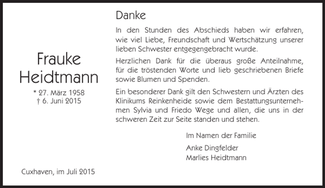 <p>Danke</p><p>Frauke<br />Heidtmann<br />* 27. März 1958<br />† 6. Juni 2015</p><p>In den Stunden des Abschieds haben wir erfahren,<br />wie viel Liebe, Freundschaft und Wertschätzung unserer<br />lieben Schwester entgegengebracht wurde.<br />Herzlichen Dank für die überaus große Anteilnahme,<br />für die tröstenden Worte und lieb geschriebenen Briefe<br />sowie Blumen und Spenden.<br />Ein besonderer Dank gilt den Schwestern und Ärzten des<br />Klinikums Reinkenheide sowie dem Bestattungsunternehmen Sylvia und Friedo Wege und allen, die uns in der<br />schweren Zeit zur Seite standen und stehen.<br />Im Namen der Familie<br />Anke Dingfelder<br />Marlies Heidtmann</p><p>Cuxhaven, im Juli 2015</p>