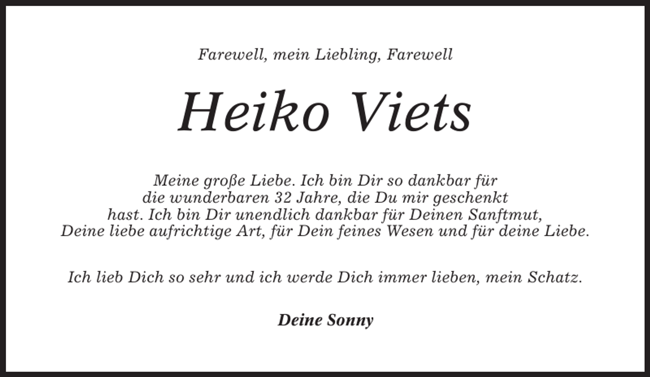 <p>Farewell, mein Liebling, Farewell</p><p>Heiko Viets<br />Meine große Liebe. Ich bin Dir so dankbar für<br />die wunderbaren 32 Jahre, die Du mir geschenkt<br />hast. Ich bin Dir unendlich dankbar für Deinen Sanftmut,<br />Deine liebe aufrichtige Art, für Dein feines Wesen und für deine Liebe.<br />Ich lieb Dich so sehr und ich werde Dich immer lieben, mein Schatz.<br />Deine Sonny</p>