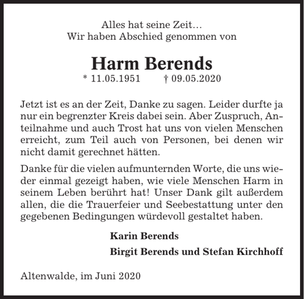 <p>Alles hat seine Zeit…<br />Wir haben Abschied genommen von</p><p>Harm Berends<br />* 11.05.1951</p><p>† 09.05.2020</p><p>Jetzt ist es an der Zeit, Danke zu sagen. Leider durfte ja<br />nur ein begrenzter Kreis dabei sein. Aber Zuspruch, Anteilnahme und auch Trost hat uns von vielen Menschen<br />erreicht, zum Teil auch von Personen, bei denen wir<br />nicht damit gerechnet hätten.<br />Danke für die vielen aufmunternden Worte, die uns wieder einmal gezeigt haben, wie viele Menschen Harm in<br />seinem Leben berührt hat! Unser Dank gilt außerdem<br />allen, die die Trauerfeier und Seebestattung unter den<br />gegebenen Bedingungen würdevoll gestaltet haben.<br />Karin Berends<br />Birgit Berends und Stefan Kirchhoff<br />Altenwalde, im Juni 2020</p>