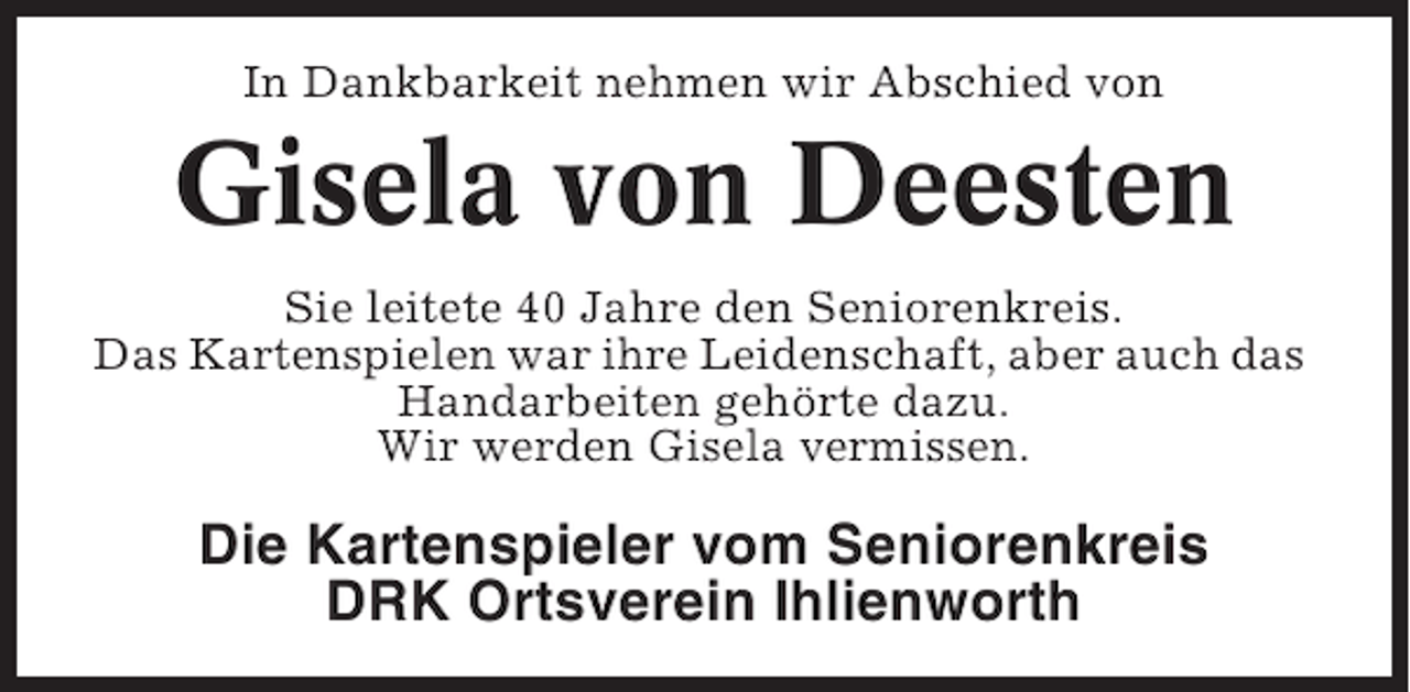<p>In Dankbarkeit nehmen wir Abschied von</p><p>Gisela von Deesten<br />Sie leitete 40 Jahre den Seniorenkreis.<br />Das Kartenspielen war ihre Leidenschaft, aber auch das<br />Handarbeiten gehörte dazu.<br />Wir werden Gisela vermissen.</p><p>Die Kartenspieler vom Seniorenkreis<br />DRK Ortsverein Ihlienworth</p>