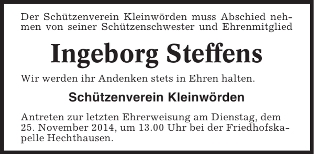 <p>Der Schützenverein Kleinwörden muss Abschied nehmen von seiner Schützenschwester und Ehrenmitglied</p><p>Ingeborg Steffens<br />Wir werden ihr Andenken stets in Ehren halten.</p><p>Schützenverein Kleinwörden<br />Antreten zur letzten Ehrerweisung am Dienstag, dem<br />25. November 2014, um 13.00 Uhr bei der Friedhofskapelle Hechthausen.</p>