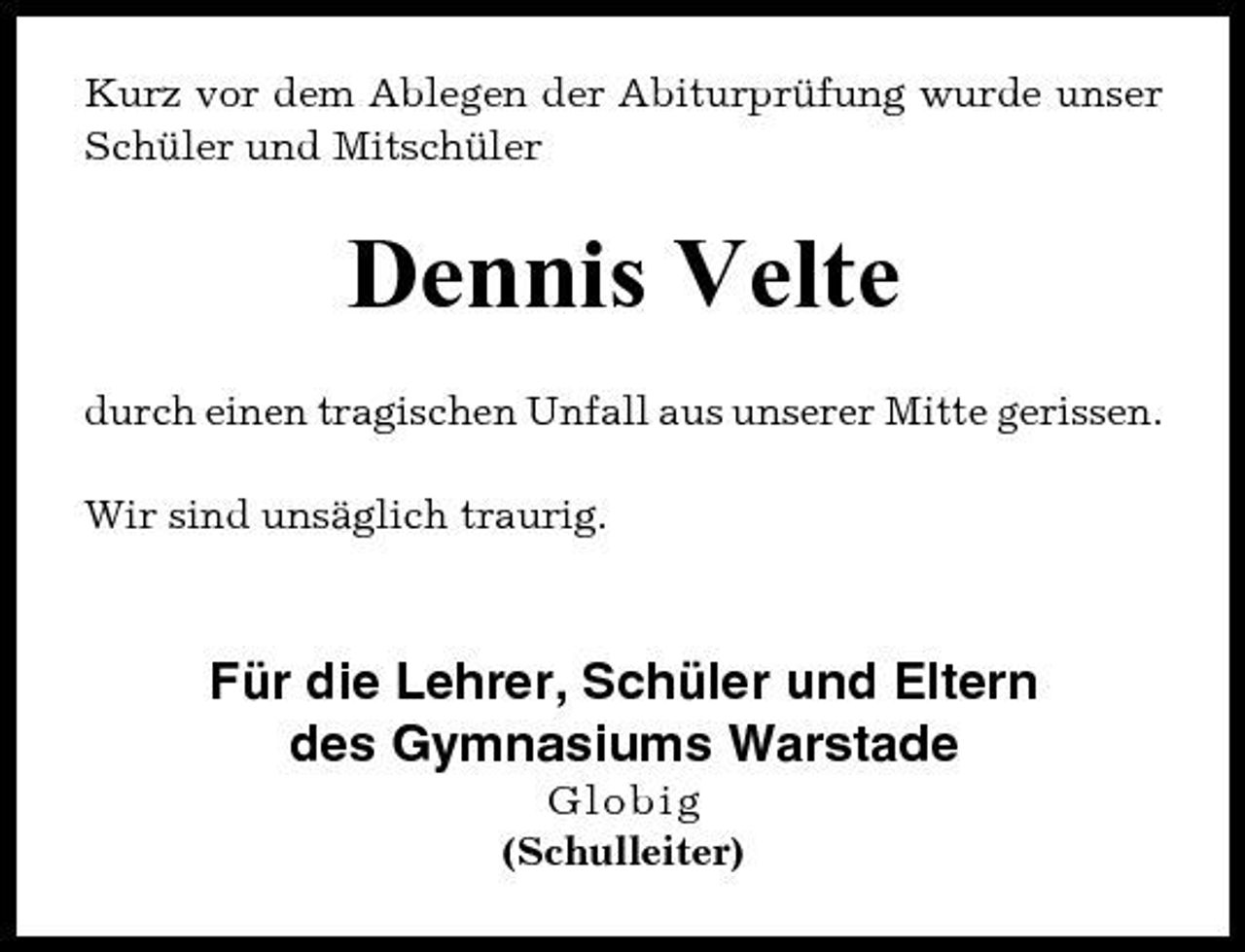 <p>Kurz vor dem Ablegen der Abiturprüfung wurde unser Schüler und Mitschüler</p><p>Dennis Velte<br />durch einen tragischen Unfall aus unserer Mitte gerissen. Wir sind unsäglich traurig.</p><p>Für die Lehrer, Schüler und Eltern des Gymnasiums Warstade<br />Globig (Schulleiter)</p>