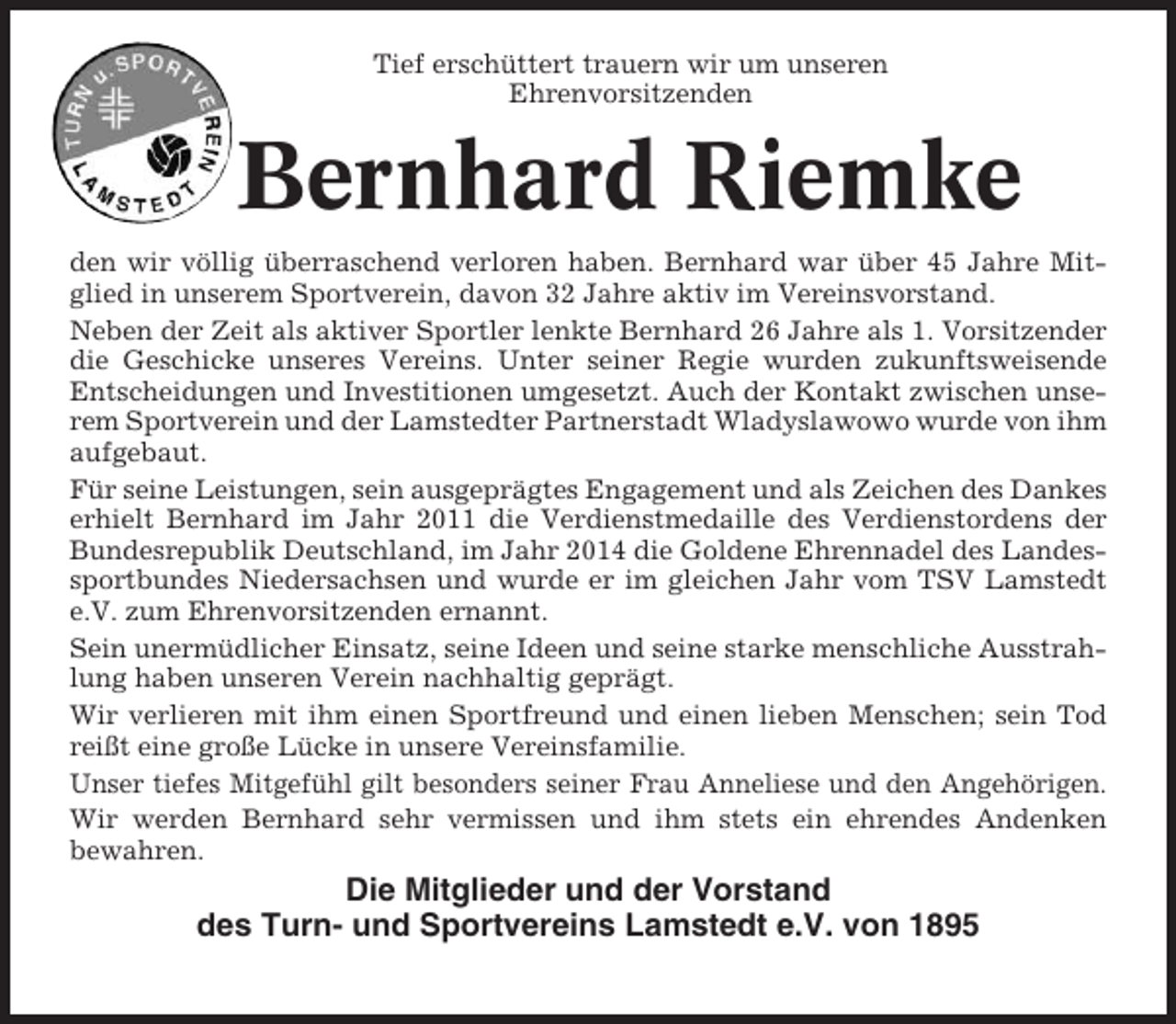 <p>Tief erschüttert trauern wir um unseren<br />Ehrenvorsitzenden</p><p>Bernhard Riemke<br />den wir völlig überraschend verloren haben. Bernhard war über 45 Jahre Mitglied in unserem Sportverein, davon 32 Jahre aktiv im Vereinsvorstand.<br />Neben der Zeit als aktiver Sportler lenkte Bernhard 26 Jahre als 1. Vorsitzender<br />die Geschicke unseres Vereins. Unter seiner Regie wurden zukunftsweisende<br />Entscheidungen und Investitionen umgesetzt. Auch der Kontakt zwischen unserem Sportverein und der Lamstedter Partnerstadt Wladyslawowo wurde von ihm<br />aufgebaut.<br />Für seine Leistungen, sein ausgeprägtes Engagement und als Zeichen des Dankes<br />erhielt Bernhard im Jahr 2011 die Verdienstmedaille des Verdienstordens der<br />Bundesrepublik Deutschland, im Jahr 2014 die Goldene Ehrennadel des Landessportbundes Niedersachsen und wurde er im gleichen Jahr vom TSV Lamstedt<br />e.V. zum Ehrenvorsitzenden ernannt.<br />Sein unermüdlicher Einsatz, seine Ideen und seine starke menschliche Ausstrahlung haben unseren Verein nachhaltig geprägt.<br />Wir verlieren mit ihm einen Sportfreund und einen lieben Menschen; sein Tod<br />reißt eine große Lücke in unsere Vereinsfamilie.<br />Unser tiefes Mitgefühl gilt besonders seiner Frau Anneliese und den Angehörigen.<br />Wir werden Bernhard sehr vermissen und ihm stets ein ehrendes Andenken<br />bewahren.</p><p>Die Mitglieder und der Vorstand<br />des Turn- und Sportvereins Lamstedt e.V. von 1895</p>