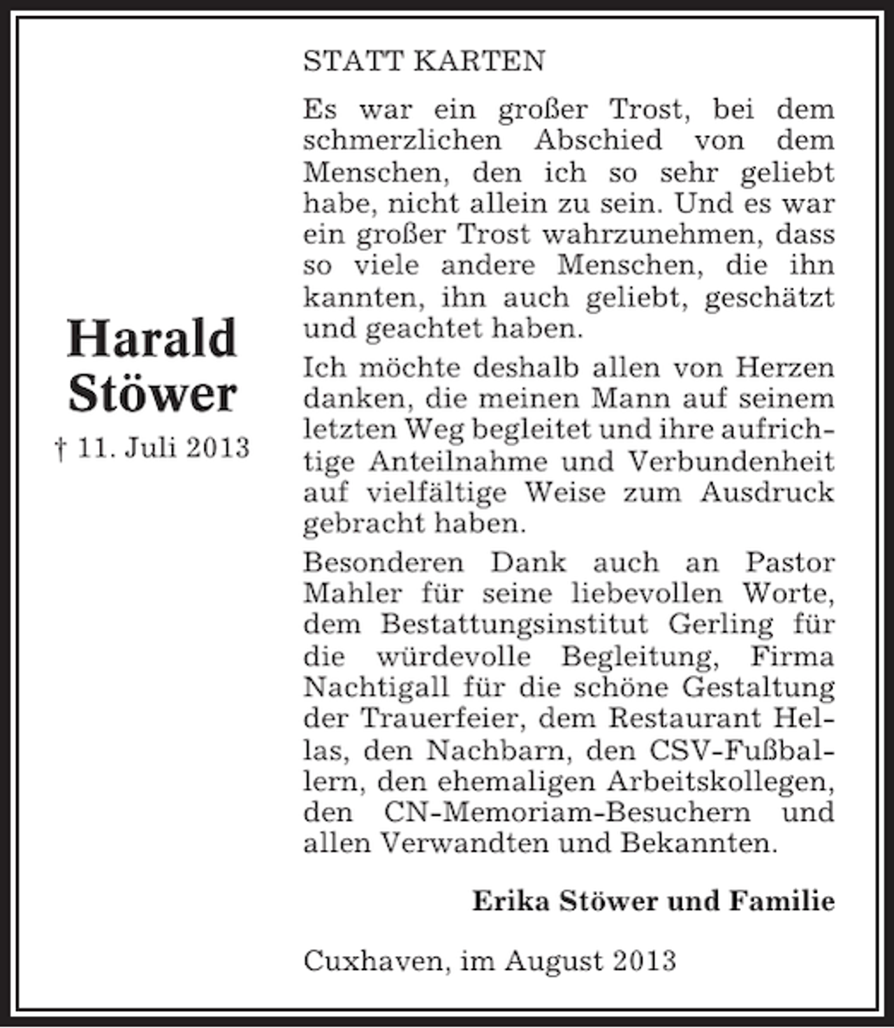 <p>STATT KARTEN</p><p>Harald<br />Stöwer<br />† 11. Juli 2013</p><p>Es war ein großer Trost, bei dem<br />schmerzlichen Abschied von dem<br />Menschen, den ich so sehr geliebt<br />habe, nicht allein zu sein. Und es war<br />ein großer Trost wahrzunehmen, dass<br />so viele andere Menschen, die ihn<br />kannten, ihn auch geliebt, geschätzt<br />und geachtet haben.<br />Ich möchte deshalb allen von Herzen<br />danken, die meinen Mann auf seinem<br />letzten Weg begleitet und ihre aufrichtige Anteilnahme und Verbundenheit<br />auf vielfältige Weise zum Ausdruck<br />gebracht haben.<br />Besonderen Dank auch an Pastor<br />Mahler für seine liebevollen Worte,<br />dem Bestattungsinstitut Gerling für<br />die würdevolle Begleitung, Firma<br />Nachtigall für die schöne Gestaltung<br />der Trauerfeier, dem Restaurant Hellas, den Nachbarn, den CSV-Fußballern, den ehemaligen Arbeitskollegen,<br />den CN-Memoriam-Besuchern und<br />allen Verwandten und Bekannten.<br />Erika Stöwer und Familie<br />Cuxhaven, im August 2013</p>