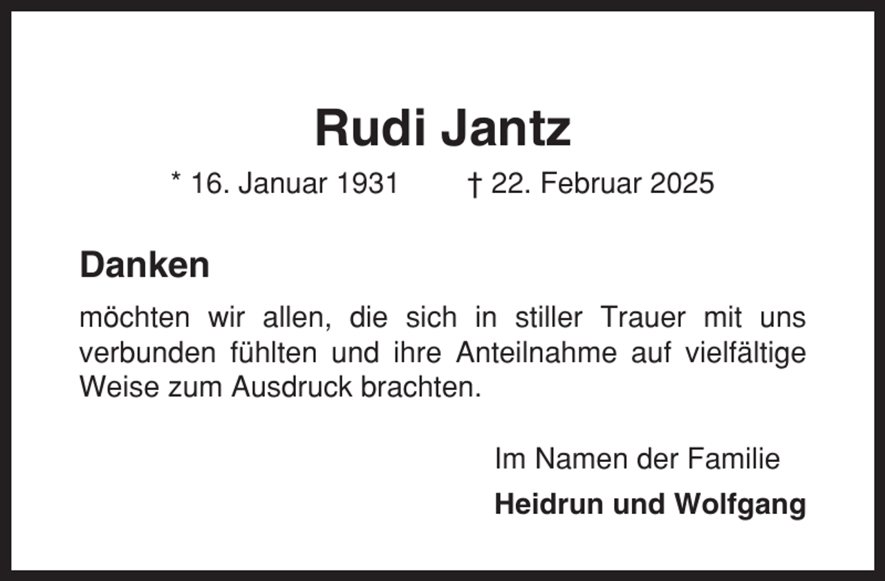 <p>Rudi Jantz<br />* 16. Januar 1931</p><p>† 22. Februar 2025</p><p>Danken<br />möchten wir allen, die sich in stiller Trauer mit uns<br />verbunden fühlten und ihre Anteilnahme auf vielfältige<br />Weise zum Ausdruck brachten.<br />Im Namen der Familie<br />Heidrun und Wolfgang</p>