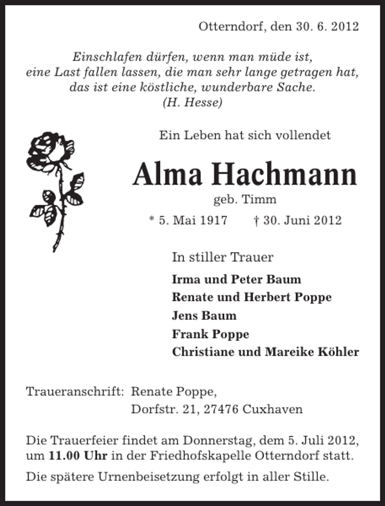<p>Otterndorf, den 30. 6. 2012<br />Einschlafen dürfen, wenn man müde ist,<br />eine Last fallen lassen, die man sehr lange getragen hat,<br />das ist eine köstliche, wunderbare Sache.<br />(H. Hesse)<br />Ein Leben hat sich vollendet</p><p>Alma Hachmann<br />geb. Timm<br />* 5. Mai 1917</p><p>† 30. Juni 2012</p><p>In stiller Trauer<br />Irma und Peter Baum<br />Renate und Herbert Poppe<br />Jens Baum<br />Frank Poppe<br />Christiane und Mareike Köhler<br />Traueranschrift: Renate Poppe,<br />Dorfstr. 21, 27476 Cuxhaven<br />Die Trauerfeier findet am Donnerstag, dem 5. Juli 2012,<br />um 11.00 Uhr in der Friedhofskapelle Otterndorf statt.<br />Die spätere Urnenbeisetzung erfolgt in aller Stille.</p>
