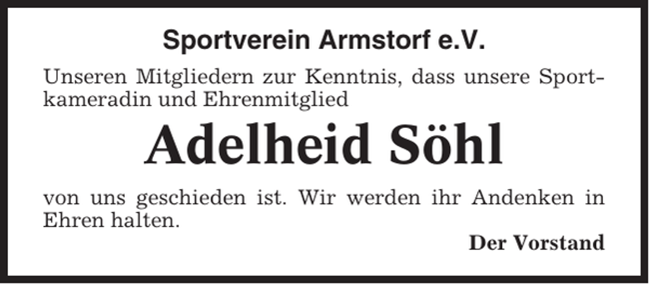 <p>Sportverein Armstorf e.V.<br />Unseren Mitgliedern zur Kenntnis, dass unsere Sportkameradin und Ehrenmitglied</p><p>Adelheid Söhl<br />von uns geschieden ist. Wir werden ihr Andenken in<br />Ehren halten.<br />Der Vorstand</p>
