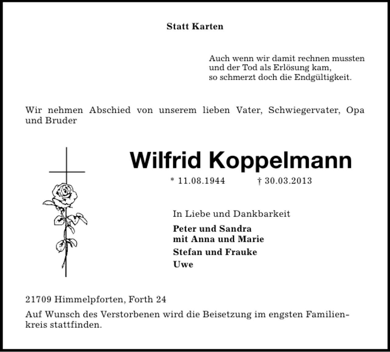<p>Statt Karten<br />Auch wenn wir damit rechnen mussten<br />und der Tod als Erlösung kam,<br />so schmerzt doch die Endgültigkeit.</p><p>Wir nehmen Abschied von unserem lieben Vater, Schwiegervater, Opa<br />und Bruder</p><p>Wilfrid Koppelmann<br />* 11.08.1944</p><p>† 30.03.2013</p><p>In Liebe und Dankbarkeit<br />Peter und Sandra<br />mit Anna und Marie<br />Stefan und Frauke<br />Uwe</p><p>21709 Himmelpforten, Forth 24<br />Auf Wunsch des Verstorbenen wird die Beisetzung im engsten Familienkreis stattfinden.</p>