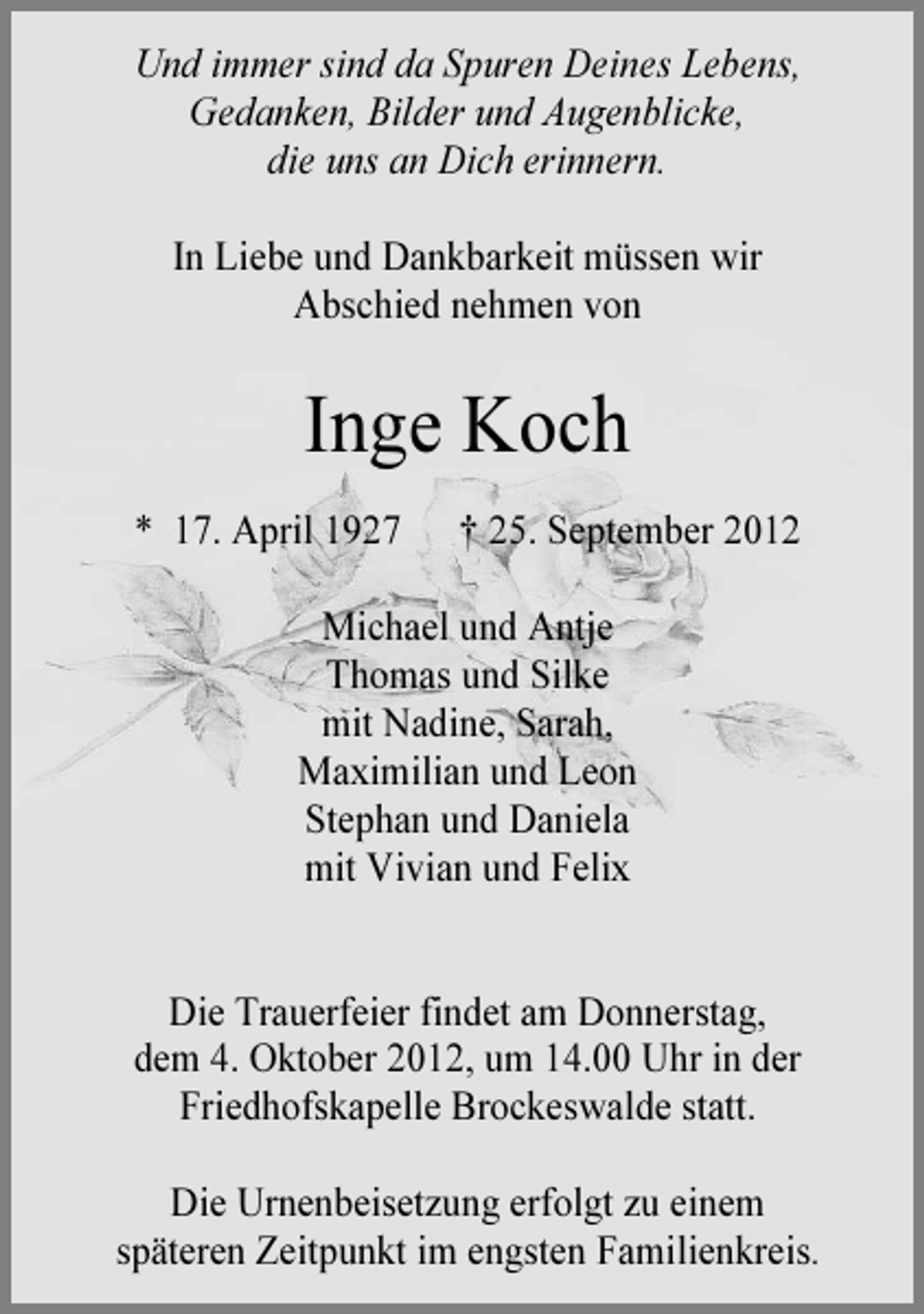 <p>Und immer sind da Spuren Deines Lebens,<br />Gedanken, Bilder und Augenblicke,<br />die uns an Dich erinnern.<br />In Liebe und Dankbarkeit müssen wir<br />Abschied nehmen von</p><p>Inge Koch<br />* 17. April 1927</p><p>† 25. September 2012</p><p>Michael und Antje<br />Thomas und Silke<br />mit Nadine, Sarah,<br />Maximilian und Leon<br />Stephan und Daniela<br />mit Vivian und Felix</p><p>Die Trauerfeier findet am Donnerstag,<br />dem 4. Oktober 2012, um 14.00 Uhr in der<br />Friedhofskapelle Brockeswalde statt.<br />Die Urnenbeisetzung erfolgt zu einem<br />späteren Zeitpunkt im engsten Familienkreis.</p>