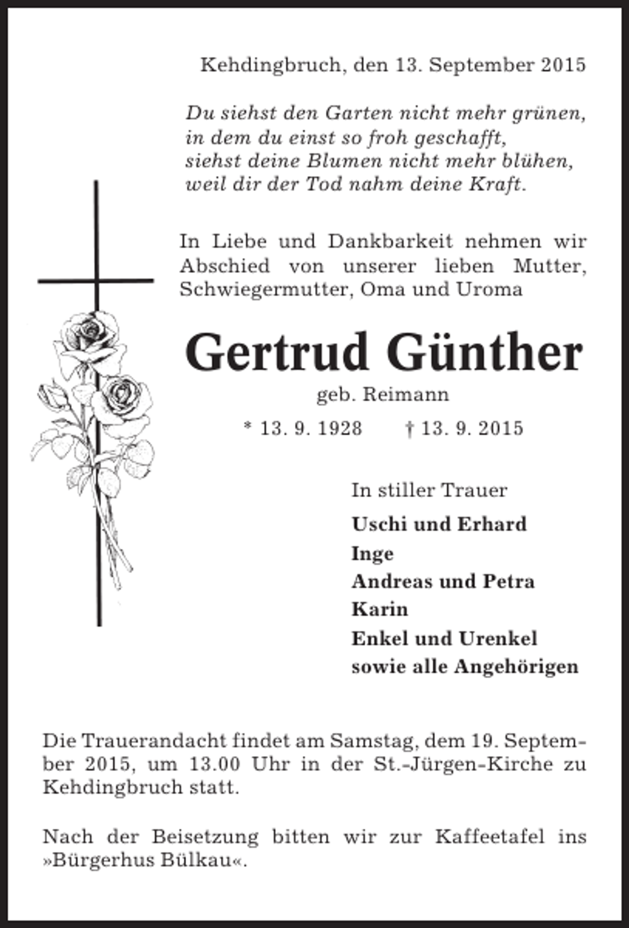<p>Kehdingbruch, den 13. September 2015<br />Du siehst den Garten nicht mehr grünen,<br />in dem du einst so froh geschafft,<br />siehst deine Blumen nicht mehr blühen,<br />weil dir der Tod nahm deine Kraft.<br />In Liebe und Dankbarkeit nehmen wir<br />Abschied von unserer lieben Mutter,<br />Schwiegermutter, Oma und Uroma</p><p>Gertrud Günther<br />geb. Reimann<br />* 13. 9. 1928</p><p>† 13. 9. 2015</p><p>In stiller Trauer<br />Uschi und Erhard<br />Inge<br />Andreas und Petra<br />Karin<br />Enkel und Urenkel<br />sowie alle Angehörigen</p><p>Die Trauerandacht findet am Samstag, dem 19. September 2015, um 13.00 Uhr in der St.-Jürgen-Kirche zu<br />Kehdingbruch statt.<br />Nach der Beisetzung bitten wir zur Kaffeetafel ins<br />»Bürgerhus Bülkau«.</p>