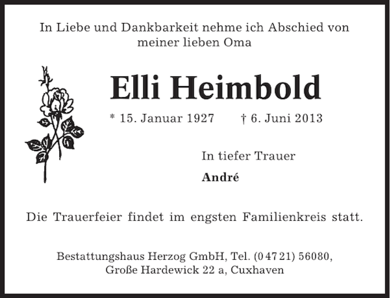 <p>In Liebe und Dankbarkeit nehme ich Abschied von<br />meiner lieben Oma</p><p>Elli Heimbold<br />* 15. Januar 1927</p><p>† 6. Juni 2013</p><p>In tiefer Trauer<br />André<br />Die Trauerfeier findet im engsten Familienkreis statt.<br />Bestattungshaus Herzog GmbH, Tel. (0 47 21) 56080,<br />Große Hardewick 22 a, Cuxhaven</p>