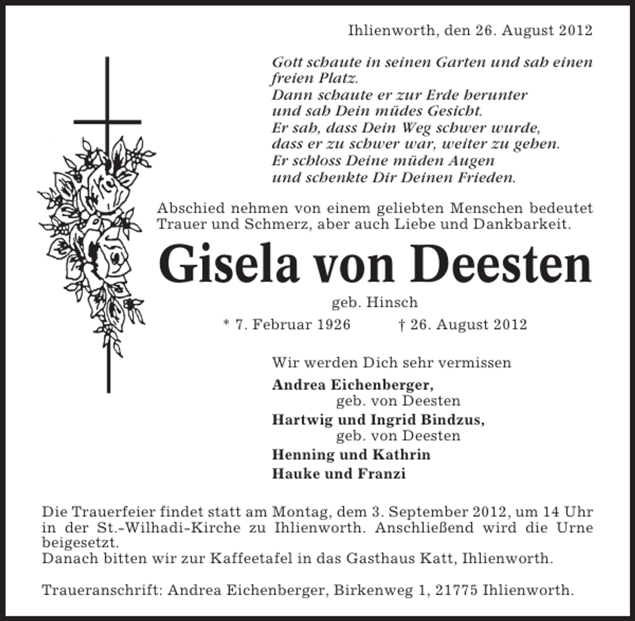 <p>Ihlienworth, den 26. August 2012</p><p>Gott schaute in seinen Garten und sah einen<br />freien Platz.<br />Dann schaute er zur Erde herunter<br />und sah Dein müdes Gesicht.<br />Er sah, dass Dein Weg schwer wurde,<br />dass er zu schwer war, weiter zu gehen.<br />Er schloss Deine müden Augen<br />und schenkte Dir Deinen Frieden.<br />Abschied nehmen von einem geliebten Menschen bedeutet<br />Trauer und Schmerz, aber auch Liebe und Dankbarkeit.</p><p>Gisela von Deesten<br />geb. Hinsch<br />* 7. Februar 1926<br />† 26. August 2012<br />Wir werden Dich sehr vermissen<br />Andrea Eichenberger,<br />geb. von Deesten<br />Hartwig und Ingrid Bindzus,<br />geb. von Deesten<br />Henning und Kathrin<br />Hauke und Franzi<br />Die Trauerfeier findet statt am Montag, dem 3. September 2012, um 14 Uhr<br />in der St.-Wilhadi-Kirche zu Ihlienworth. Anschließend wird die Urne<br />beigesetzt.<br />Danach bitten wir zur Kaffeetafel in das Gasthaus Katt, Ihlienworth.<br />Traueranschrift: Andrea Eichenberger, Birkenweg 1, 21775 Ihlienworth.</p>