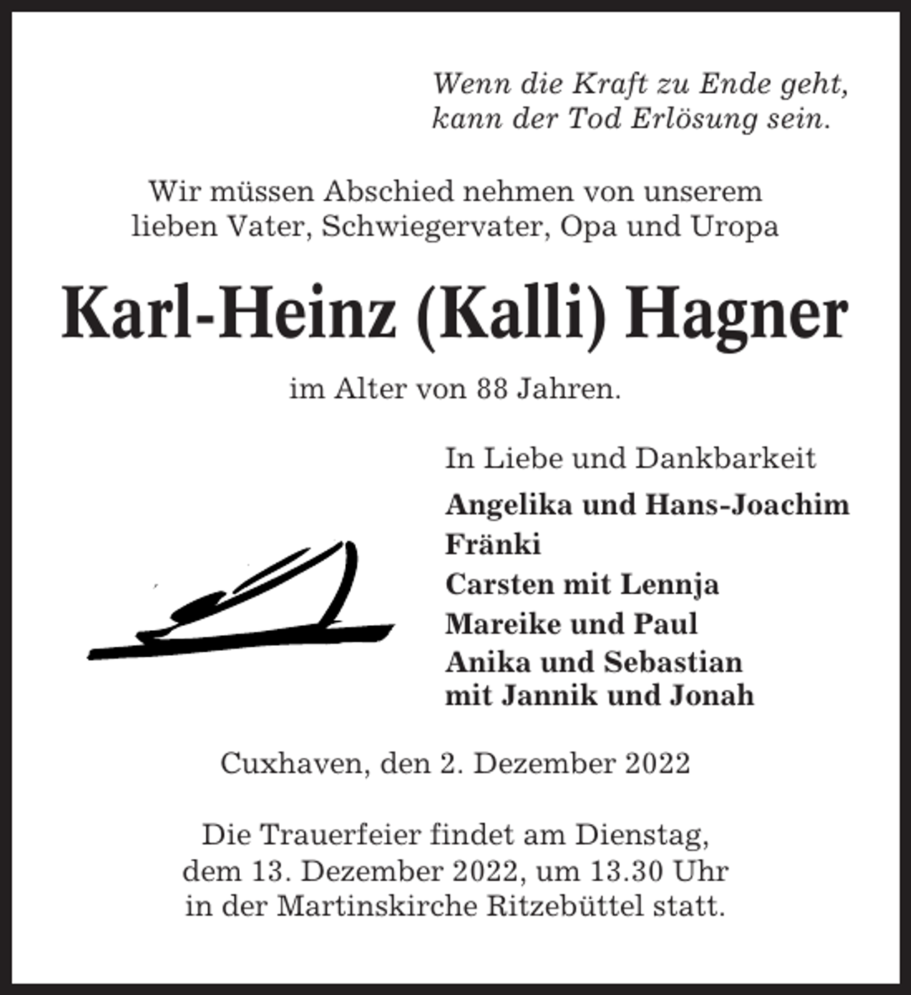 <p>Wenn die Kraft zu Ende geht,<br />kann der Tod Erlösung sein.<br />Wir müssen Abschied nehmen von unserem<br />lieben Vater, Schwiegervater, Opa und Uropa</p><p>Karl-Heinz (Kalli) Hagner<br />im Alter von 88 Jahren.<br />In Liebe und Dankbarkeit<br />Angelika und Hans-Joachim<br />Fränki<br />Carsten mit Lennja<br />Mareike und Paul<br />Anika und Sebastian<br />mit Jannik und Jonah<br />Cuxhaven, den 2. Dezember 2022<br />Die Trauerfeier findet am Dienstag,<br />dem 13. Dezember 2022, um 13.30 Uhr<br />in der Martinskirche Ritzebüttel statt.</p>