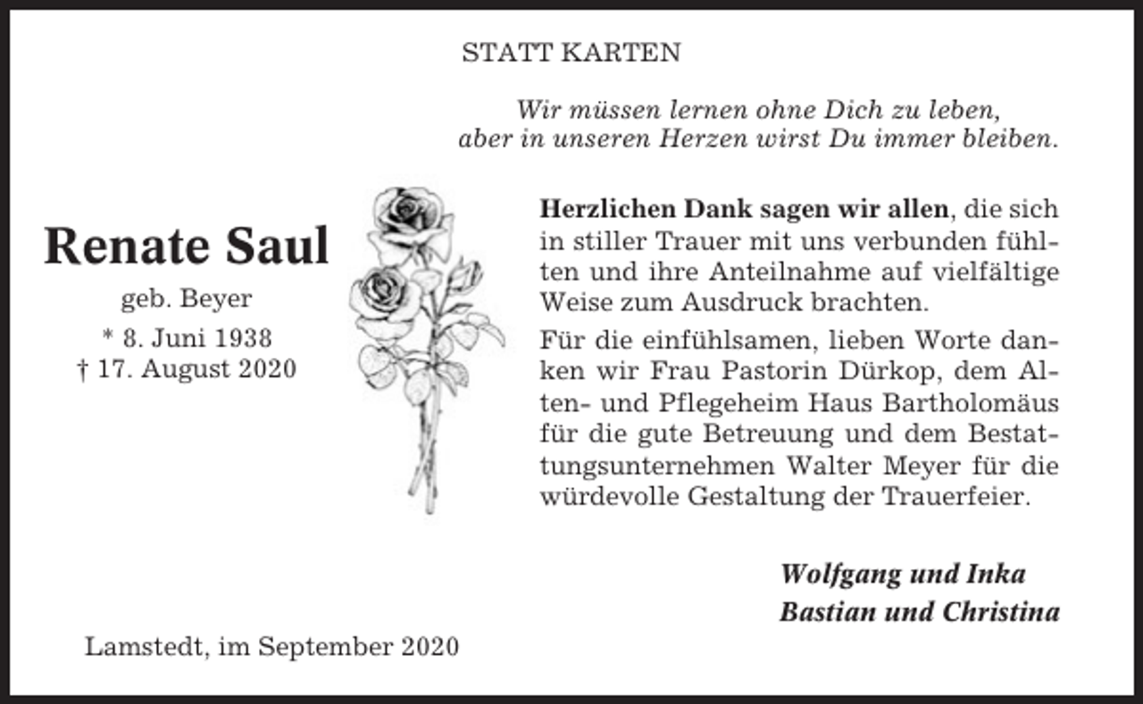 <p>STATT KARTEN<br />Wir müssen lernen ohne Dich zu leben,<br />aber in unseren Herzen wirst Du immer bleiben.</p><p>Renate Saul<br />geb. Beyer<br />* 8. Juni 1938<br />† 17. August 2020</p><p>Herzlichen Dank sagen wir allen, die sich<br />in stiller Trauer mit uns verbunden fühlten und ihre Anteilnahme auf vielfältige<br />Weise zum Ausdruck brachten.<br />Für die einfühlsamen, lieben Worte danken wir Frau Pastorin Dürkop, dem Alten- und Pflegeheim Haus Bartholomäus<br />für die gute Betreuung und dem Bestattungsunternehmen Walter Meyer für die<br />würdevolle Gestaltung der Trauerfeier.<br />Wolfgang und Inka<br />Bastian und Christina</p><p>Lamstedt, im September 2020</p>
