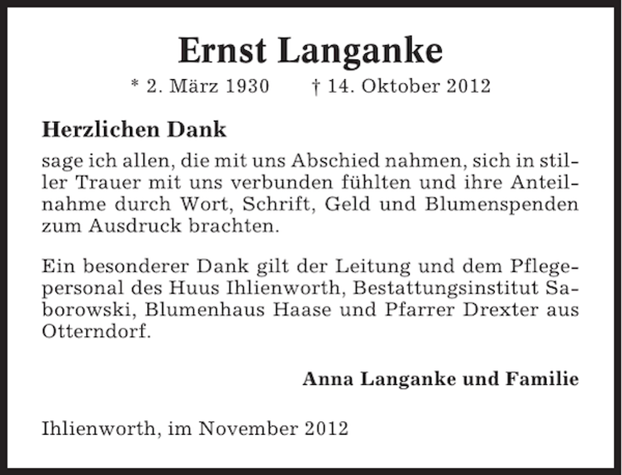 <p>Ernst Langanke<br />* 2. März 1930</p><p>† 14. Oktober 2012</p><p>Herzlichen Dank<br />sage ich allen, die mit uns Abschied nahmen, sich in stiller Trauer mit uns verbunden fühlten und ihre Anteilnahme durch Wort, Schrift, Geld und Blumenspenden<br />zum Ausdruck brachten.<br />Ein besonderer Dank gilt der Leitung und dem Pflegepersonal des Huus Ihlienworth, Bestattungsinstitut Saborowski, Blumenhaus Haase und Pfarrer Drexter aus<br />Otterndorf.<br />Anna Langanke und Familie<br />Ihlienworth, im November 2012</p>